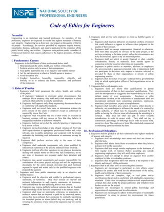 Code of Ethics for Engineers
4. Engineers shall act for each employer or client as faithful agents or
trustees.
a. Engineers shall disclose all known or potential conflicts of interest
that could influence or appear to influence their judgment or the
quality of their services.
b. Engineers shall not accept compensation, financial or otherwise,
from more than one party for services on the same project, or for
services pertaining to the same project, unless the circumstances are
fully disclosed and agreed to by all interested parties.
c. Engineers shall not solicit or accept financial or other valuable
consideration, directly or indirectly, from outside agents in
connection with the work for which they are responsible.
d. Engineers in public service as members, advisors, or employees
of a governmental or quasi-governmental body or department shall
not participate in decisions with respect to services solicited or
provided by them or their organizations in private or public
engineering practice.
e. Engineers shall not solicit or accept a contract from a governmental
body on which a principal or officer of their organization serves as
a member.
5. Engineers shall avoid deceptive acts.
a. Engineers shall not falsify their qualifications or permit
misrepresentation of their or their associates’ qualifications. They
shall not misrepresent or exaggerate their responsibility in or for the
subject matter of prior assignments. Brochures or other
presentations incident to the solicitation of employment shall not
misrepresent pertinent facts concerning employers, employees,
associates, joint venturers, or past accomplishments.
b. Engineers shall not offer, give, solicit, or receive, either directly or
indirectly, any contribution to influence the award of a contract by
public authority, or which may be reasonably construed by the
public as having the effect or intent of influencing the awarding of a
contract. They shall not offer any gift or other valuable
consideration in order to secure work. They shall not pay a
commission, percentage, or brokerage fee in order to secure work,
except to a bona fide employee or bona fide established commercial
or marketing agencies retained by them.
III. Professional Obligations
1. Engineers shall be guided in all their relations by the highest standards
of honesty and integrity.
a. Engineers shall acknowledge their errors and shall not distort or
alter the facts.
b. Engineers shall advise their clients or employers when they believe
a project will not be successful.
c. Engineers shall not accept outside employment to the detriment of
their regular work or interest. Before accepting any outside
engineering employment, they will notify their employers.
d. Engineers shall not attempt to attract an engineer from another
employer by false or misleading pretenses.
e. Engineers shall not promote their own interest at the expense of the
dignity and integrity of the profession.
2. Engineers shall at all times strive to serve the public interest.
a. Engineers are encouraged to participate in civic affairs; career
guidance for youths; and work for the advancement of the safety,
health, and well-being of their community.
b. Engineers shall not complete, sign, or seal plans and/or
specifications that are not in conformity with applicable engineering
standards. If the client or employer insists on such unprofessional
conduct, they shall notify the proper authorities and withdraw from
further service on the project.
c. Engineers are encouraged to extend public knowledge and
appreciation of engineering and its achievements.
d. Engineers are encouraged to adhere to the principles of sustainable
development1
in order to protect the environment for future
generations.
Preamble
Engineering is an important and learned profession. As members of this
profession, engineers are expected to exhibit the highest standards of honesty
and integrity. Engineering has a direct and vital impact on the quality of life for
all people. Accordingly, the services provided by engineers require honesty,
impartiality, fairness, and equity, and must be dedicated to the protection of the
public health, safety, and welfare. Engineers must perform under a standard of
professional behavior that requires adherence to the highest principles of ethical
conduct.
I. Fundamental Canons
Engineers, in the fulfillment of their professional duties, shall:
1. Hold paramount the safety, health, and welfare of the public.
2. Perform services only in areas of their competence.
3. Issue public statements only in an objective and truthful manner.
4. Act for each employer or client as faithful agents or trustees.
5. Avoid deceptive acts.
6. Conduct themselves honorably, responsibly, ethically, and
lawfully so as to enhance the honor, reputation, and usefulness
of the profession.
II. Rules of Practice
1. Engineers shall hold paramount the safety, health, and welfare
of the public.
a. If engineers’ judgment is overruled under circumstances that
endanger life or property, they shall notify their employer or client
and such other authority as may be appropriate.
b. Engineers shall approve only those engineering documents that are
in conformity with applicable standards.
c. Engineers shall not reveal facts, data, or information without the
prior consent of the client or employer except as authorized or
required by law or this Code.
d. Engineers shall not permit the use of their name or associate in
business ventures with any person or firm that they believe is
engaged in fraudulent or dishonest enterprise.
e. Engineers shall not aid or abet the unlawful practice of engineering
by a person or firm.
f. Engineers having knowledge of any alleged violation of this Code
shall report thereon to appropriate professional bodies and, when
relevant, also to public authorities, and cooperate with the proper
authorities in furnishing such information or assistance as may be
required.
2. Engineers shall perform services only in the areas of their
competence.
a. Engineers shall undertake assignments only when qualified by
education or experience in the specific technical fields involved.
b. Engineers shall not affix their signatures to any plans or documents
dealing with subject matter in which they lack competence, nor to
any plan or document not prepared under their direction and
control.
c. Engineers may accept assignments and assume responsibility for
coordination of an entire project and sign and seal the engineering
documents for the entire project, provided that each technical
segment is signed and sealed only by the qualified engineers who
prepared the segment.
3. Engineers shall issue public statements only in an objective and
truthful manner.
a. Engineers shall be objective and truthful in professional reports,
statements, or testimony. They shall include all relevant and
pertinent information in such reports, statements, or testimony,
which should bear the date indicating when it was current.
b. Engineers may express publicly technical opinions that are founded
upon knowledge of the facts and competence in the subject matter.
c. Engineers shall issue no statements, criticisms, or arguments on
technical matters that are inspired or paid for by interested parties,
unless they have prefaced their comments by explicitly identifying
the interested parties on whose behalf they are speaking, and by
revealing the existence of any interest the engineers may have in the
matters.
 
