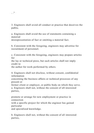 . .”
3. Engineers shall avoid all conduct or practice that deceives the
public.
a. Engineers shall avoid the use of statements containing a
material
misrepresentation of fact or omitting a material fact.
b. Consistent with the foregoing, engineers may advertise for
recruitment of personnel.
c. Consistent with the foregoing, engineers may prepare articles
for
the lay or technical press, but such articles shall not imply
credit to
the author for work performed by others.
4. Engineers shall not disclose, without consent, confidential
information
concerning the business affairs or technical processes of any
present or
former client or employer, or public body on which they serve.
a. Engineers shall not, without the consent of all interested
parties,
promote or arrange for new employment or practice in
connection
with a specific project for which the engineer has gained
particular
and specialized knowledge.
b. Engineers shall not, without the consent of all interested
parties,
 