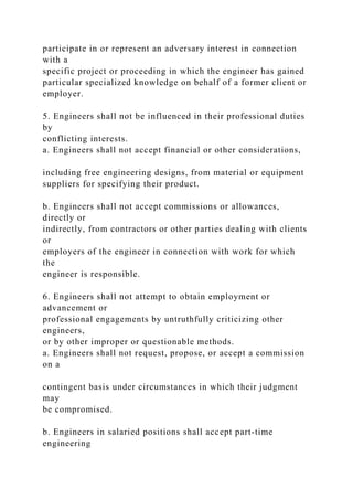 participate in or represent an adversary interest in connection
with a
specific project or proceeding in which the engineer has gained
particular specialized knowledge on behalf of a former client or
employer.
5. Engineers shall not be influenced in their professional duties
by
conflicting interests.
a. Engineers shall not accept financial or other considerations,
including free engineering designs, from material or equipment
suppliers for specifying their product.
b. Engineers shall not accept commissions or allowances,
directly or
indirectly, from contractors or other parties dealing with clients
or
employers of the engineer in connection with work for which
the
engineer is responsible.
6. Engineers shall not attempt to obtain employment or
advancement or
professional engagements by untruthfully criticizing other
engineers,
or by other improper or questionable methods.
a. Engineers shall not request, propose, or accept a commission
on a
contingent basis under circumstances in which their judgment
may
be compromised.
b. Engineers in salaried positions shall accept part-time
engineering
 