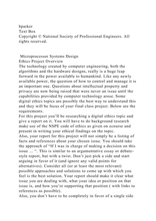 bparker
Text Box
Copyright © National Society of Professional Engineers. All
rights reserved.
Microprocessor Systems Design
Ethics Project Overview
The technology created by computer engineering, both the
algorithms and the hardware designs, really is a huge leap
forward in the power available to humankind. Like any newly
available power, the question of how to control and manage it is
an important one. Questions about intellectual property and
privacy are now being raised that were never an issue until the
capabilities provided by computer technology arose. Some
digital ethics topics are possibly the best way to understand this
and they will be focus of your final class project. Below are the
requirements.
For this project you’ll be researching a digital ethics topic and
give a report on it. You will have to do background research
make use of the NSPE code of ethics as given on ecourse and
present in writing your ethical findings on the topic.
Also, your report for this project will not simply be a listing of
facts and references about your chosen issue. You should take
the approach of “If I was in charge of making a decision on this
issue … “. This is similar to an argumentative essay or debate-
style report, but with a twist. Don’t just pick a side and start
arguing in favor of it (and ignore any valid points for
alternatives). Consider all (or at least the most relevant)
possible approaches and solutions to come up with which you
feel is the best solution. Your report should make it clear what
issue you are dealing with, what your idea or position on that
issue is, and how you’re supporting that position ( with links to
references as possible).
Also, you don’t have to be completely in favor of a single side
 