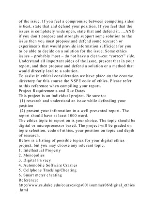of the issue. If you feel a compromise between competing sides
is best, state that and defend your position. If you feel that the
issues is completely wide open, state that and defend it. …AND
if you don’t propose and strongly support some solution to the
issue then you must propose and defend some research or
experiments that would provide information sufficient for you
to be able to decide on a solution for the issue. Some ethics
issues – probably most – do not have a clean–cut “correct” side.
Understand all important sides of the issue, present that in your
report, and then propose and defend a solution or a method that
would directly lead to a solution.
To assist in ethical consideration we have place on the ecourse
directory for this course the NSPE code of ethics. Please refer
to this reference when compiling your report.
Project Requirements and Due Dates
This project is an individual project. Be sure to:
(1) research and understand an issue while defending your
position
(2) present your information in a well-presented report. The
report should have at least 1000 word.
The ethics topic to report on is your choice. The topic should be
digital or microprocessor based. The project will be graded on
topic selection, code of ethics, your position on topic and depth
of research.
Below is a listing of possible topics for your digital ethics
project, but you may choose any relevant topic.
1. Intellectual Property
2. Monopolies
3. Digital Privacy
4. Automobile Software Crashes
5. Cellphone Tracking/Cheating
6. Smart meter cheating
Reference:
http:/www.cs.duke.edu/courses/cps001/summer06/digital_ethics
.html
 
