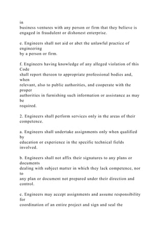 in
business ventures with any person or firm that they believe is
engaged in fraudulent or dishonest enterprise.
e. Engineers shall not aid or abet the unlawful practice of
engineering
by a person or firm.
f. Engineers having knowledge of any alleged violation of this
Code
shall report thereon to appropriate professional bodies and,
when
relevant, also to public authorities, and cooperate with the
proper
authorities in furnishing such information or assistance as may
be
required.
2. Engineers shall perform services only in the areas of their
competence.
a. Engineers shall undertake assignments only when qualified
by
education or experience in the specific technical fields
involved.
b. Engineers shall not affix their signatures to any plans or
documents
dealing with subject matter in which they lack competence, nor
to
any plan or document not prepared under their direction and
control.
c. Engineers may accept assignments and assume responsibility
for
coordination of an entire project and sign and seal the
 