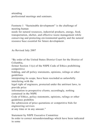 attending
professional meetings and seminars.
Footnote 1 “Sustainable development” is the challenge of
meeting human
needs for natural resources, industrial products, energy, food,
transportation, shelter, and effective waste management while
conserving and protecting environmental quality and the natural
resource base essential for future development.
As Revised July 2007
“By order of the United States District Court for the District of
Columbia,
former Section 11(c) of the NSPE Code of Ethics prohibiting
competitive
bidding, and all policy statements, opinions, rulings or other
guidelines
interpreting its scope, have been rescinded as unlawfully
interfering with the
legal right of engineers, protected under the antitrust laws, to
provide price
information to prospective clients; accordingly, nothing
contained in the NSPE
Code of Ethics, policy statements, opinions, rulings or other
guidelines prohibits
the submission of price quotations or competitive bids for
engineering services
at any time or in any amount.”
Statement by NSPE Executive Committee
In order to correct misunderstandings which have been indicated
in some
 