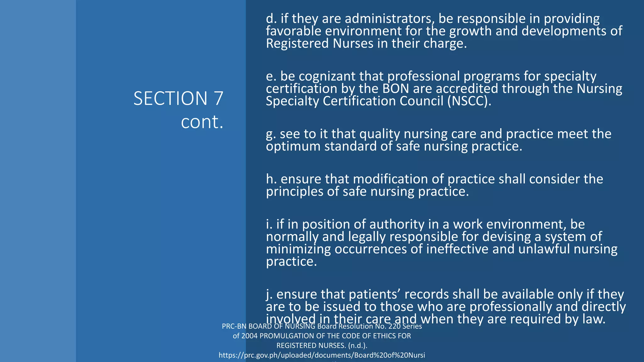 SECTION 7
cont.
d. if they are administrators, be responsible in providing
favorable environment for the growth and developments of
Registered Nurses in their charge.
e. be cognizant that professional programs for specialty
certification by the BON are accredited through the Nursing
Specialty Certification Council (NSCC).
g. see to it that quality nursing care and practice meet the
optimum standard of safe nursing practice.
h. ensure that modification of practice shall consider the
principles of safe nursing practice.
i. if in position of authority in a work environment, be
normally and legally responsible for devising a system of
minimizing occurrences of ineffective and unlawful nursing
practice.
j. ensure that patients’ records shall be available only if they
are to be issued to those who are professionally and directly
involved in their care and when they are required by law.
PRC-BN BOARD OF NURSING Board Resolution No. 220 Series
of 2004 PROMULGATION OF THE CODE OF ETHICS FOR
REGISTERED NURSES. (n.d.).
https://prc.gov.ph/uploaded/documents/Board%20of%20Nursi
 
