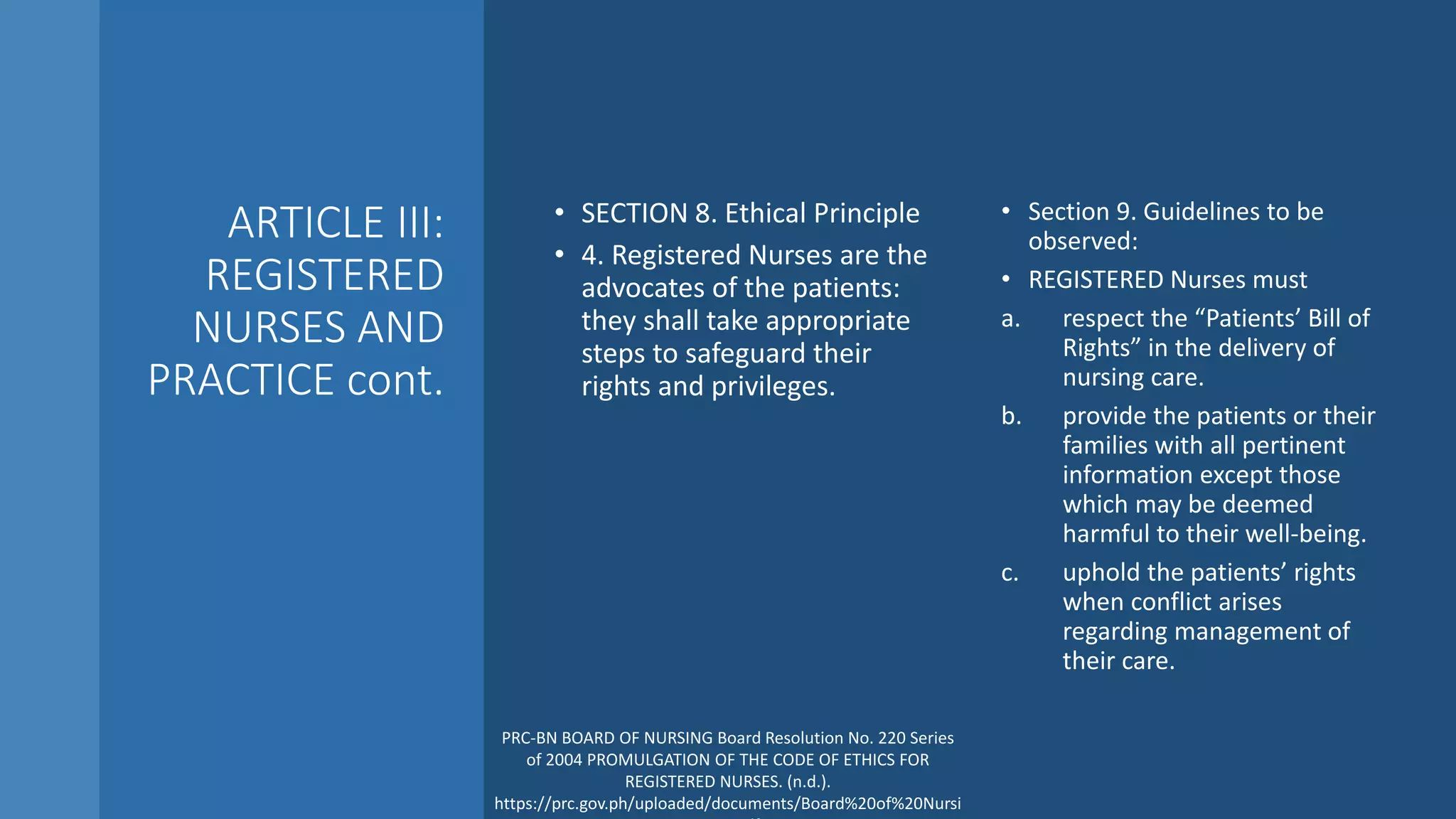 ARTICLE III:
REGISTERED
NURSES AND
PRACTICE cont.
• SECTION 8. Ethical Principle
• 4. Registered Nurses are the
advocates of the patients:
they shall take appropriate
steps to safeguard their
rights and privileges.
• Section 9. Guidelines to be
observed:
• REGISTERED Nurses must
a. respect the “Patients’ Bill of
Rights” in the delivery of
nursing care.
b. provide the patients or their
families with all pertinent
information except those
which may be deemed
harmful to their well-being.
c. uphold the patients’ rights
when conflict arises
regarding management of
their care.
PRC-BN BOARD OF NURSING Board Resolution No. 220 Series
of 2004 PROMULGATION OF THE CODE OF ETHICS FOR
REGISTERED NURSES. (n.d.).
https://prc.gov.ph/uploaded/documents/Board%20of%20Nursi
 
