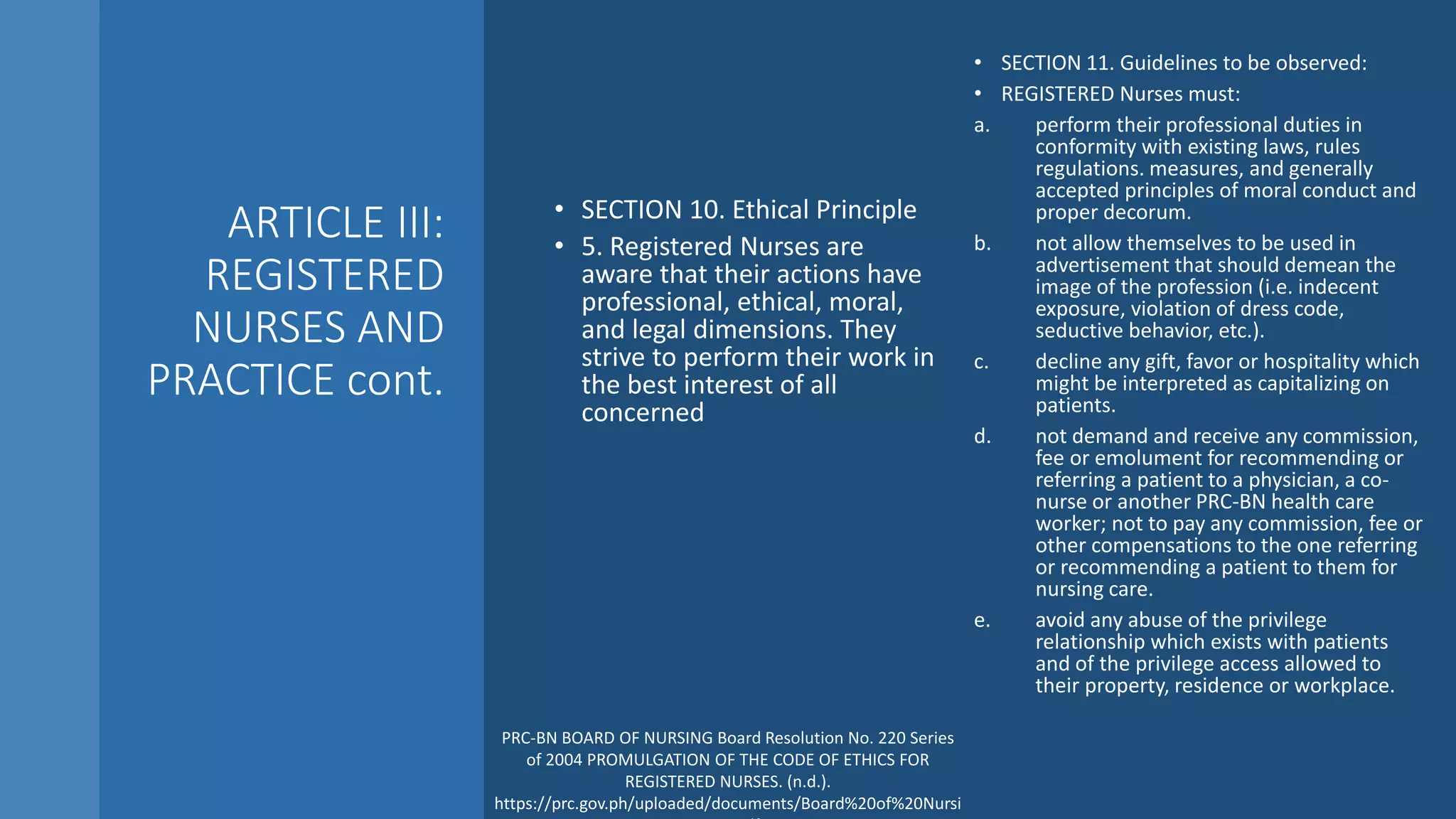 ARTICLE III:
REGISTERED
NURSES AND
PRACTICE cont.
• SECTION 10. Ethical Principle
• 5. Registered Nurses are
aware that their actions have
professional, ethical, moral,
and legal dimensions. They
strive to perform their work in
the best interest of all
concerned
• SECTION 11. Guidelines to be observed:
• REGISTERED Nurses must:
a. perform their professional duties in
conformity with existing laws, rules
regulations. measures, and generally
accepted principles of moral conduct and
proper decorum.
b. not allow themselves to be used in
advertisement that should demean the
image of the profession (i.e. indecent
exposure, violation of dress code,
seductive behavior, etc.).
c. decline any gift, favor or hospitality which
might be interpreted as capitalizing on
patients.
d. not demand and receive any commission,
fee or emolument for recommending or
referring a patient to a physician, a co-
nurse or another PRC-BN health care
worker; not to pay any commission, fee or
other compensations to the one referring
or recommending a patient to them for
nursing care.
e. avoid any abuse of the privilege
relationship which exists with patients
and of the privilege access allowed to
their property, residence or workplace.
PRC-BN BOARD OF NURSING Board Resolution No. 220 Series
of 2004 PROMULGATION OF THE CODE OF ETHICS FOR
REGISTERED NURSES. (n.d.).
https://prc.gov.ph/uploaded/documents/Board%20of%20Nursi
 