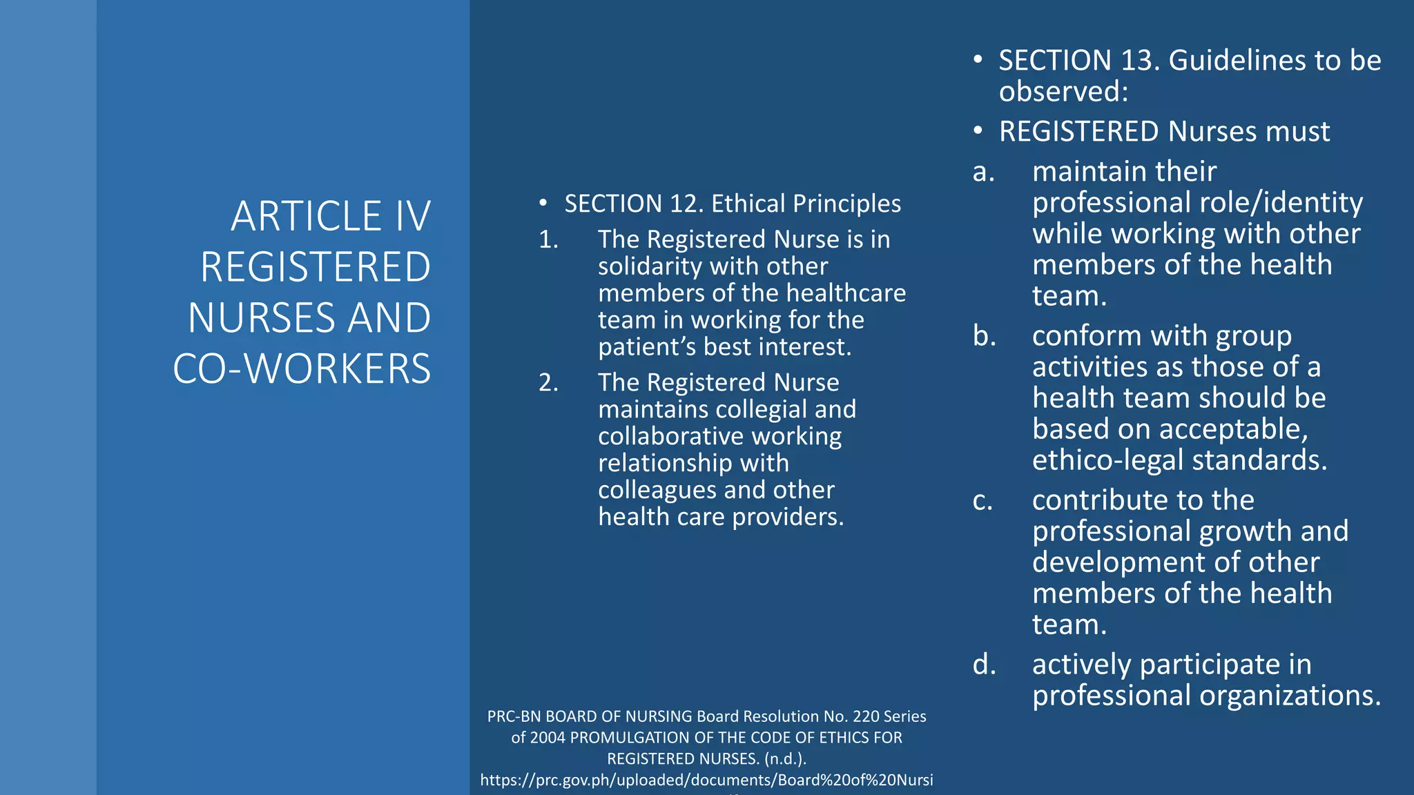 ARTICLE IV
REGISTERED
NURSES AND
CO-WORKERS
• SECTION 12. Ethical Principles
1. The Registered Nurse is in
solidarity with other
members of the healthcare
team in working for the
patient’s best interest.
2. The Registered Nurse
maintains collegial and
collaborative working
relationship with
colleagues and other
health care providers.
• SECTION 13. Guidelines to be
observed:
• REGISTERED Nurses must
a. maintain their
professional role/identity
while working with other
members of the health
team.
b. conform with group
activities as those of a
health team should be
based on acceptable,
ethico-legal standards.
c. contribute to the
professional growth and
development of other
members of the health
team.
d. actively participate in
professional organizations.
PRC-BN BOARD OF NURSING Board Resolution No. 220 Series
of 2004 PROMULGATION OF THE CODE OF ETHICS FOR
REGISTERED NURSES. (n.d.).
https://prc.gov.ph/uploaded/documents/Board%20of%20Nursi
 