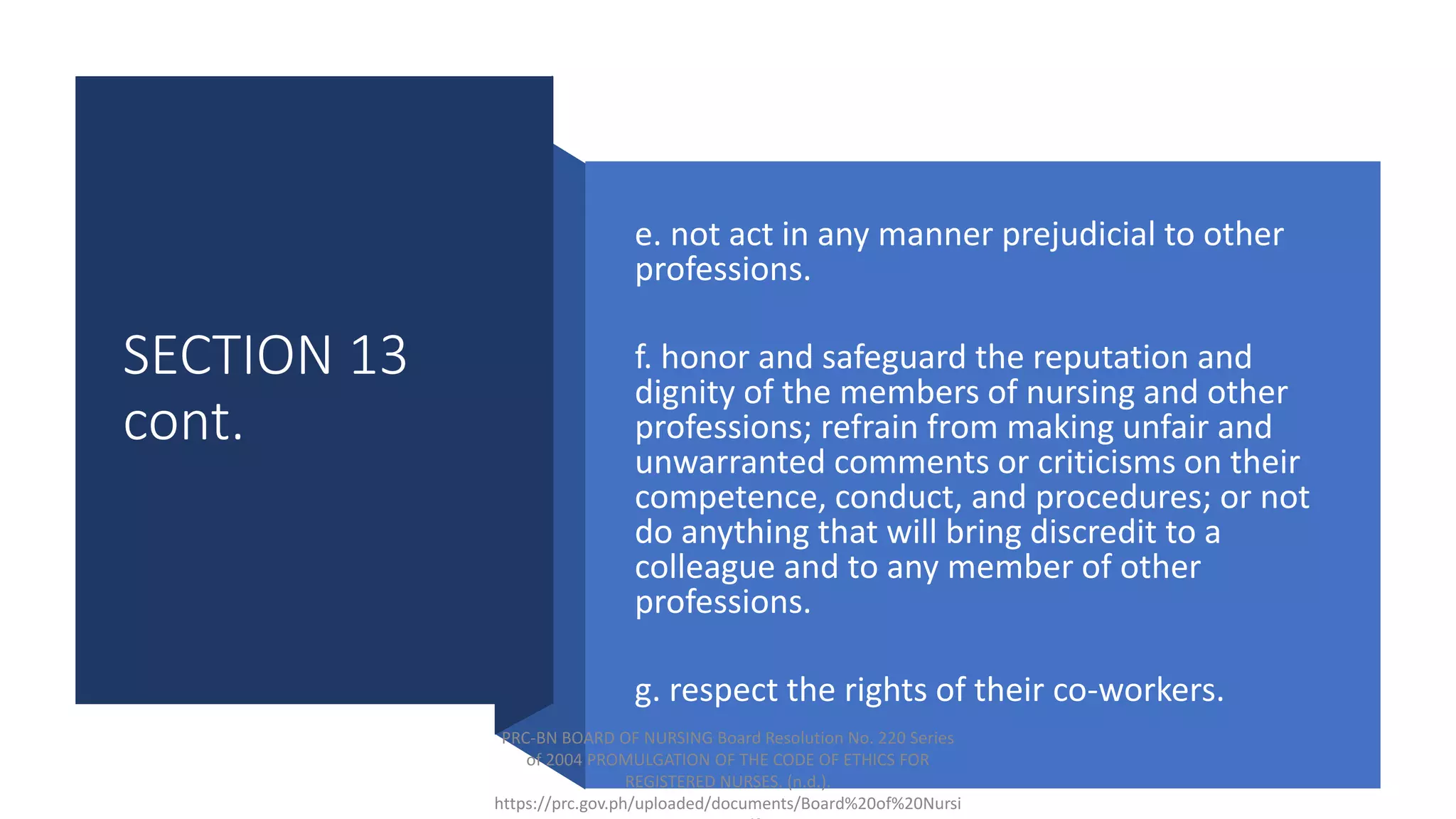 SECTION 13
cont.
e. not act in any manner prejudicial to other
professions.
f. honor and safeguard the reputation and
dignity of the members of nursing and other
professions; refrain from making unfair and
unwarranted comments or criticisms on their
competence, conduct, and procedures; or not
do anything that will bring discredit to a
colleague and to any member of other
professions.
g. respect the rights of their co-workers.
PRC-BN BOARD OF NURSING Board Resolution No. 220 Series
of 2004 PROMULGATION OF THE CODE OF ETHICS FOR
REGISTERED NURSES. (n.d.).
https://prc.gov.ph/uploaded/documents/Board%20of%20Nursi
 