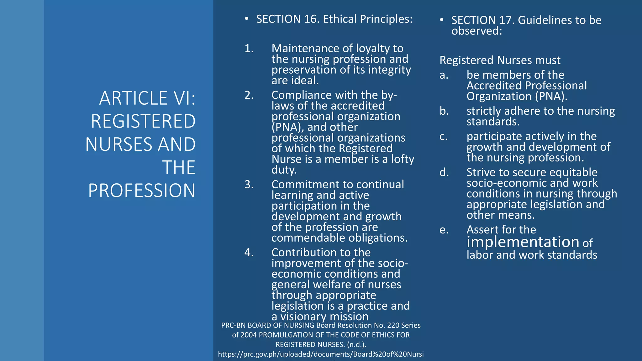 ARTICLE VI:
REGISTERED
NURSES AND
THE
PROFESSION
• SECTION 16. Ethical Principles:
1. Maintenance of loyalty to
the nursing profession and
preservation of its integrity
are ideal.
2. Compliance with the by-
laws of the accredited
professional organization
(PNA), and other
professional organizations
of which the Registered
Nurse is a member is a lofty
duty.
3. Commitment to continual
learning and active
participation in the
development and growth
of the profession are
commendable obligations.
4. Contribution to the
improvement of the socio-
economic conditions and
general welfare of nurses
through appropriate
legislation is a practice and
a visionary mission
• SECTION 17. Guidelines to be
observed:
Registered Nurses must
a. be members of the
Accredited Professional
Organization (PNA).
b. strictly adhere to the nursing
standards.
c. participate actively in the
growth and development of
the nursing profession.
d. Strive to secure equitable
socio-economic and work
conditions in nursing through
appropriate legislation and
other means.
e. Assert for the
implementation of
labor and work standards
PRC-BN BOARD OF NURSING Board Resolution No. 220 Series
of 2004 PROMULGATION OF THE CODE OF ETHICS FOR
REGISTERED NURSES. (n.d.).
https://prc.gov.ph/uploaded/documents/Board%20of%20Nursi
 