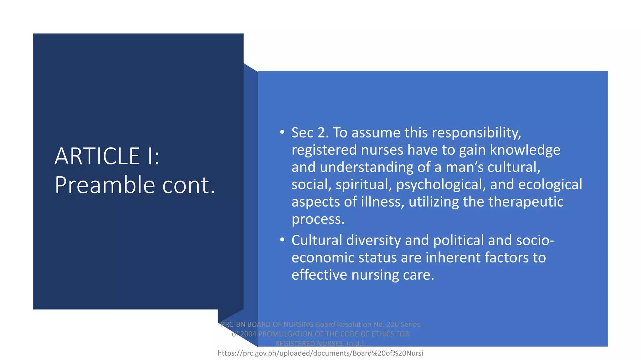 ARTICLE I:
Preamble cont.
• Sec 2. To assume this responsibility,
registered nurses have to gain knowledge
and understanding of a man’s cultural,
social, spiritual, psychological, and ecological
aspects of illness, utilizing the therapeutic
process.
• Cultural diversity and political and socio-
economic status are inherent factors to
effective nursing care.
PRC-BN BOARD OF NURSING Board Resolution No. 220 Series
of 2004 PROMULGATION OF THE CODE OF ETHICS FOR
REGISTERED NURSES. (n.d.).
https://prc.gov.ph/uploaded/documents/Board%20of%20Nursi
 