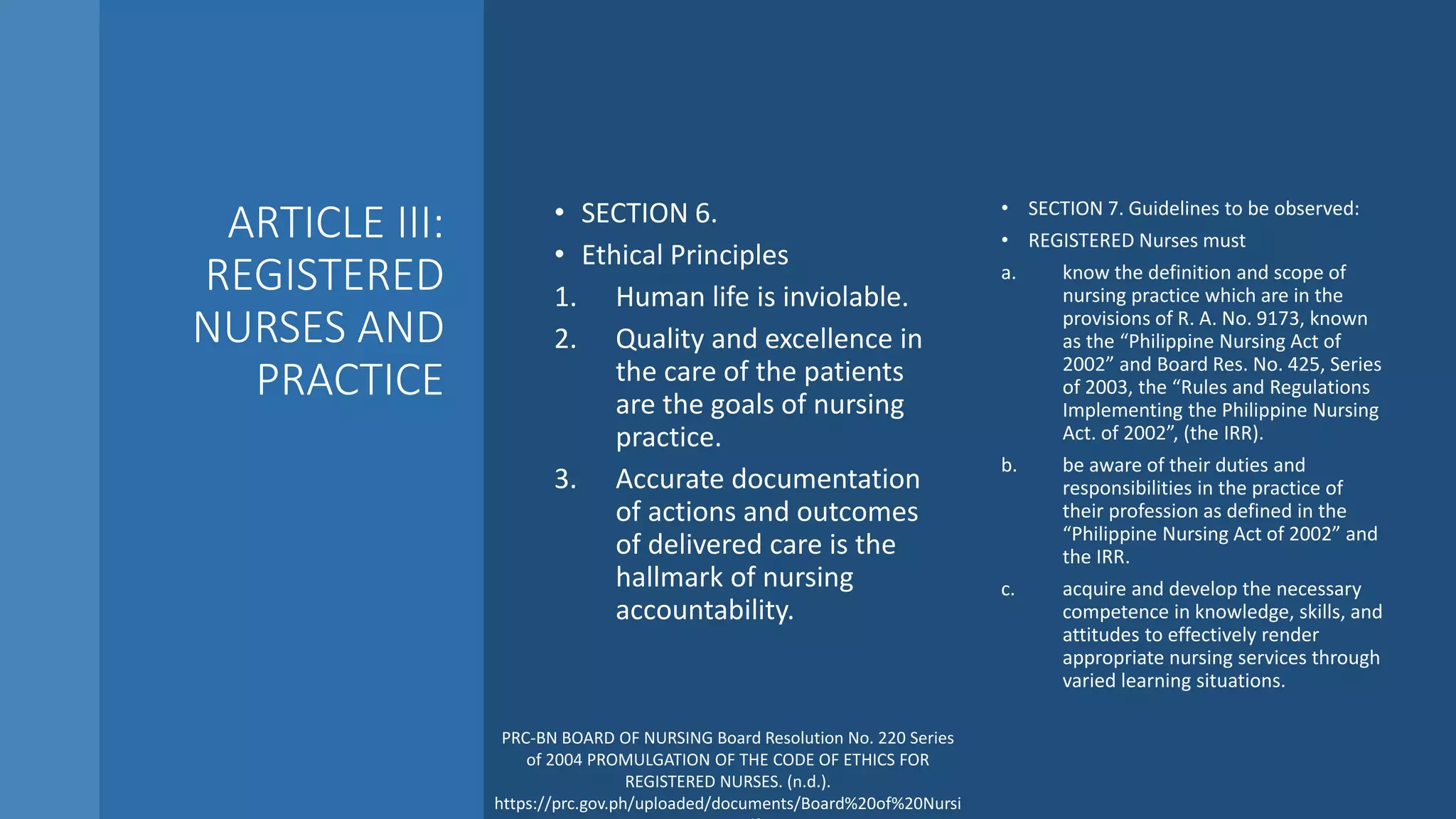 ARTICLE III:
REGISTERED
NURSES AND
PRACTICE
• SECTION 6.
• Ethical Principles
1. Human life is inviolable.
2. Quality and excellence in
the care of the patients
are the goals of nursing
practice.
3. Accurate documentation
of actions and outcomes
of delivered care is the
hallmark of nursing
accountability.
• SECTION 7. Guidelines to be observed:
• REGISTERED Nurses must
a. know the definition and scope of
nursing practice which are in the
provisions of R. A. No. 9173, known
as the “Philippine Nursing Act of
2002” and Board Res. No. 425, Series
of 2003, the “Rules and Regulations
Implementing the Philippine Nursing
Act. of 2002”, (the IRR).
b. be aware of their duties and
responsibilities in the practice of
their profession as defined in the
“Philippine Nursing Act of 2002” and
the IRR.
c. acquire and develop the necessary
competence in knowledge, skills, and
attitudes to effectively render
appropriate nursing services through
varied learning situations.
PRC-BN BOARD OF NURSING Board Resolution No. 220 Series
of 2004 PROMULGATION OF THE CODE OF ETHICS FOR
REGISTERED NURSES. (n.d.).
https://prc.gov.ph/uploaded/documents/Board%20of%20Nursi
 