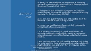 SECTION 7
cont.
d. if they are administrators, be responsible in providing
favorable environment for the growth and developments of
Registered Nurses in their charge.
e. be cognizant that professional programs for specialty
certification by the BON are accredited through the Nursing
Specialty Certification Council (NSCC).
g. see to it that quality nursing care and practice meet the
optimum standard of safe nursing practice.
h. ensure that modification of practice shall consider the
principles of safe nursing practice.
i. if in position of authority in a work environment, be
normally and legally responsible for devising a system of
minimizing occurrences of ineffective and unlawful nursing
practice.
j. ensure that patients’ records shall be available only if they
are to be issued to those who are professionally and directly
involved in their care and when they are required by law.
PRC-BN BOARD OF NURSING Board Resolution No. 220 Series
of 2004 PROMULGATION OF THE CODE OF ETHICS FOR
REGISTERED NURSES. (n.d.).
https://prc.gov.ph/uploaded/documents/Board%20of%20Nursi
 