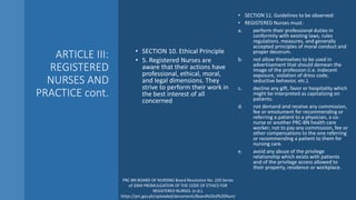ARTICLE III:
REGISTERED
NURSES AND
PRACTICE cont.
• SECTION 10. Ethical Principle
• 5. Registered Nurses are
aware that their actions have
professional, ethical, moral,
and legal dimensions. They
strive to perform their work in
the best interest of all
concerned
• SECTION 11. Guidelines to be observed:
• REGISTERED Nurses must:
a. perform their professional duties in
conformity with existing laws, rules
regulations. measures, and generally
accepted principles of moral conduct and
proper decorum.
b. not allow themselves to be used in
advertisement that should demean the
image of the profession (i.e. indecent
exposure, violation of dress code,
seductive behavior, etc.).
c. decline any gift, favor or hospitality which
might be interpreted as capitalizing on
patients.
d. not demand and receive any commission,
fee or emolument for recommending or
referring a patient to a physician, a co-
nurse or another PRC-BN health care
worker; not to pay any commission, fee or
other compensations to the one referring
or recommending a patient to them for
nursing care.
e. avoid any abuse of the privilege
relationship which exists with patients
and of the privilege access allowed to
their property, residence or workplace.
PRC-BN BOARD OF NURSING Board Resolution No. 220 Series
of 2004 PROMULGATION OF THE CODE OF ETHICS FOR
REGISTERED NURSES. (n.d.).
https://prc.gov.ph/uploaded/documents/Board%20of%20Nursi
 