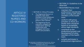 ARTICLE IV
REGISTERED
NURSES AND
CO-WORKERS
• SECTION 12. Ethical Principles
1. The Registered Nurse is in
solidarity with other
members of the healthcare
team in working for the
patient’s best interest.
2. The Registered Nurse
maintains collegial and
collaborative working
relationship with
colleagues and other
health care providers.
• SECTION 13. Guidelines to be
observed:
• REGISTERED Nurses must
a. maintain their
professional role/identity
while working with other
members of the health
team.
b. conform with group
activities as those of a
health team should be
based on acceptable,
ethico-legal standards.
c. contribute to the
professional growth and
development of other
members of the health
team.
d. actively participate in
professional organizations.
PRC-BN BOARD OF NURSING Board Resolution No. 220 Series
of 2004 PROMULGATION OF THE CODE OF ETHICS FOR
REGISTERED NURSES. (n.d.).
https://prc.gov.ph/uploaded/documents/Board%20of%20Nursi
 
