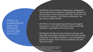 ARTICLE VII:
ADMINISTRATIVE
PENALITIES,
REPEALING
CLAUSE, AND
EFFECTIVITY
• SECTION 18. The Certificate of Registration of Registered
Nurse shall either be revoked or suspended for violation of
any provisions of this Code pursuant to Sec. 23 (f), Art. IV of
R. A. No. 9173 and Sec. 23 (f), Rule III of Board Res. No.
425, Series of 2003, the IRR.
• SECTION 19. The Amended Code of Ethics promulgated
pursuant to R. A. No. 877 and P.D. No. 223 is accordingly
repealed or superseded by the herein Code.
• SECTION 20. PRC-BN This Code of Ethics for Nurses shall
take effect after fifteen (15) days from its full and complete
publication in the Official Gazette or in any newspapers of
general circulation. Done in the City of Manila, this 14th
day of July, 2004.
PRC-BN BOARD OF NURSING Board Resolution No. 220 Series
of 2004 PROMULGATION OF THE CODE OF ETHICS FOR
REGISTERED NURSES. (n.d.).
https://prc.gov.ph/uploaded/documents/Board%20of%20Nursi
 