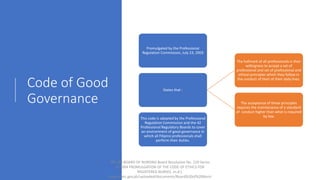 Code of Good
Governance
Promulgated by the Professional
Regulation Commission, July 23, 2003
States that :
The hallmark of all professionals is their
willingness to accept a set of
professional and set of professional and
ethical principles which they follow in
the conduct of their of their daily lives.
The acceptance of these principles
requires the maintenance of a standard
of conduct higher than what is required
by law.
This code is adopted by the Professional
Regulation Commission and the 42
Professional Regulatory Boards to cover
an environment of good governance in
which all Filipino professionals shall
perform their duties.
PRC-BN BOARD OF NURSING Board Resolution No. 220 Series
of 2004 PROMULGATION OF THE CODE OF ETHICS FOR
REGISTERED NURSES. (n.d.).
https://prc.gov.ph/uploaded/documents/Board%20of%20Nursi
 