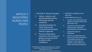 ARTICLE II
:REGISTERED
NURSES AND
PEOPLE
• SECTION 4. Ethical Principles
1. Values, customs, and
spiritual beliefs held by
individuals shall be
respected.
2. Individual freedom to
make rational and
unconstrained decisions
shall be respected.
3. Personal information
acquired in the process of
giving nursing care shall
be held in strict
confidence.
• SECTION 5. Guidelines to be
observed:
• REGISTERED Nurses must
a. consider the individuality and
totality of patients when they
administer care.
b. respect the spiritual beliefs
and practices of patients
regarding diet and treatment.
c. uphold the rights of
individuals.
d. take into consideration the
culture and values of patients
in providing nursing care.
However, in the event of
conflicts, their welfare and
safety must take precedence.
PRC-BN BOARD OF NURSING Board Resolution No. 220 Series
of 2004 PROMULGATION OF THE CODE OF ETHICS FOR
REGISTERED NURSES. (n.d.).
https://prc.gov.ph/uploaded/documents/Board%20of%20Nursi
 