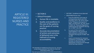 ARTICLE III:
REGISTERED
NURSES AND
PRACTICE
• SECTION 6.
• Ethical Principles
1. Human life is inviolable.
2. Quality and excellence in
the care of the patients
are the goals of nursing
practice.
3. Accurate documentation
of actions and outcomes
of delivered care is the
hallmark of nursing
accountability.
• SECTION 7. Guidelines to be observed:
• REGISTERED Nurses must
a. know the definition and scope of
nursing practice which are in the
provisions of R. A. No. 9173, known
as the “Philippine Nursing Act of
2002” and Board Res. No. 425, Series
of 2003, the “Rules and Regulations
Implementing the Philippine Nursing
Act. of 2002”, (the IRR).
b. be aware of their duties and
responsibilities in the practice of
their profession as defined in the
“Philippine Nursing Act of 2002” and
the IRR.
c. acquire and develop the necessary
competence in knowledge, skills, and
attitudes to effectively render
appropriate nursing services through
varied learning situations.
PRC-BN BOARD OF NURSING Board Resolution No. 220 Series
of 2004 PROMULGATION OF THE CODE OF ETHICS FOR
REGISTERED NURSES. (n.d.).
https://prc.gov.ph/uploaded/documents/Board%20of%20Nursi
 