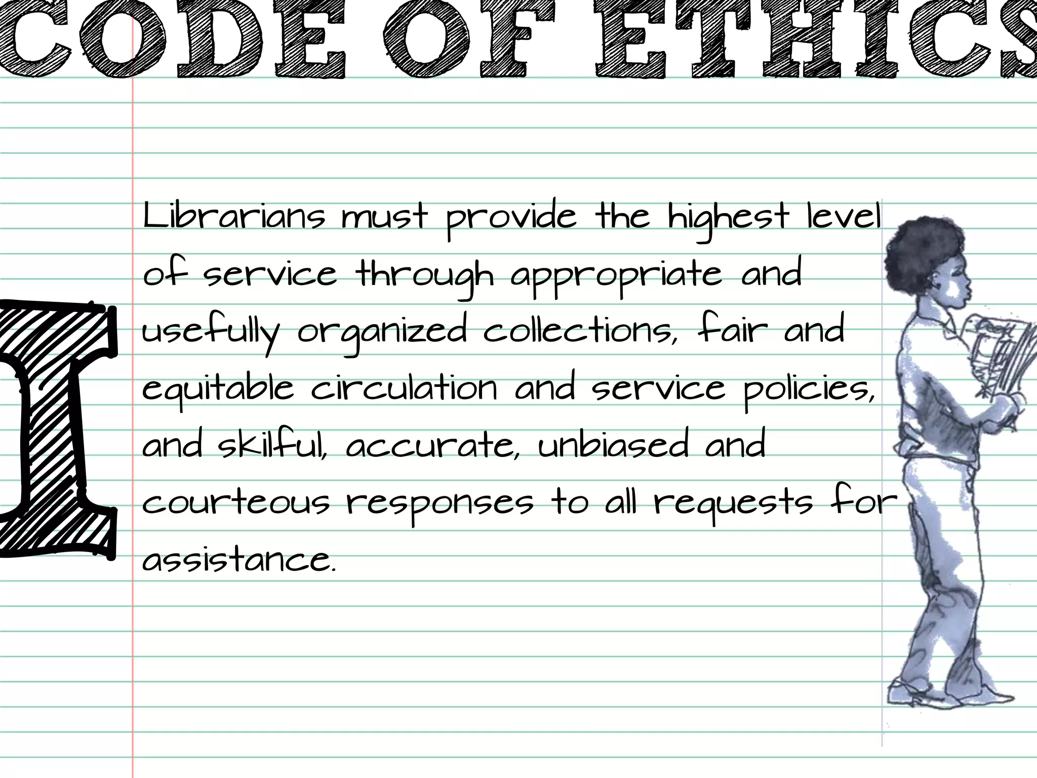 CODE OF ETHICS 
I 
Librarians must provide the highest level of service through appropriate and usefully organized collections, fair and equitable circulation and service policies, and skilful, accurate, unbiased and courteous responses to all requests for assistance.  