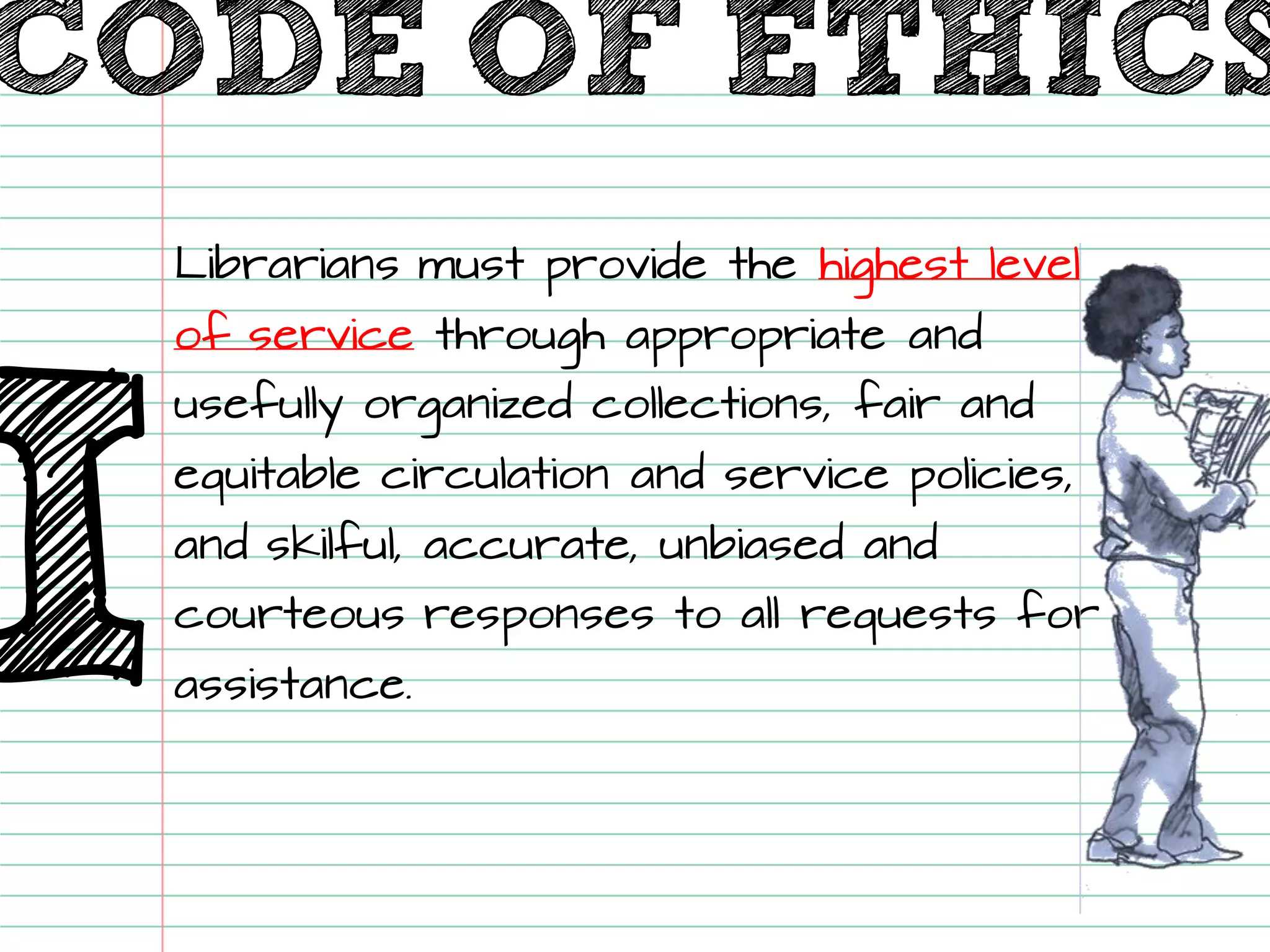 CODE OF ETHICS 
ILibrarians must provide the highest level of servicethrough appropriate and usefully organized collections, fair and equitable circulation and service policies, and skilful, accurate, unbiased and courteous responses to all requests for assistance.  