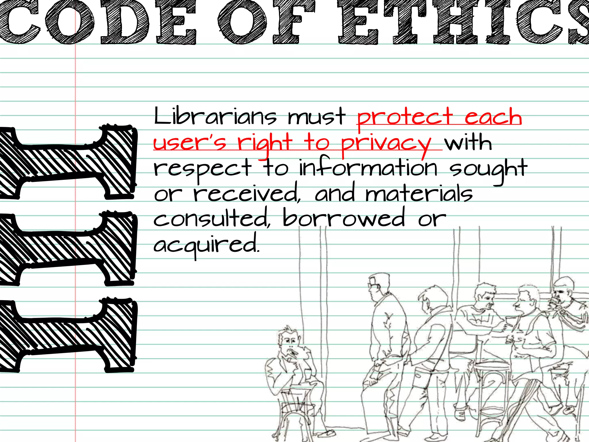 III 
Librarians must protect each user’s right to privacy with respect to information sought or received, and materials consulted, borrowed or acquired. 
CODE OF ETHICS  