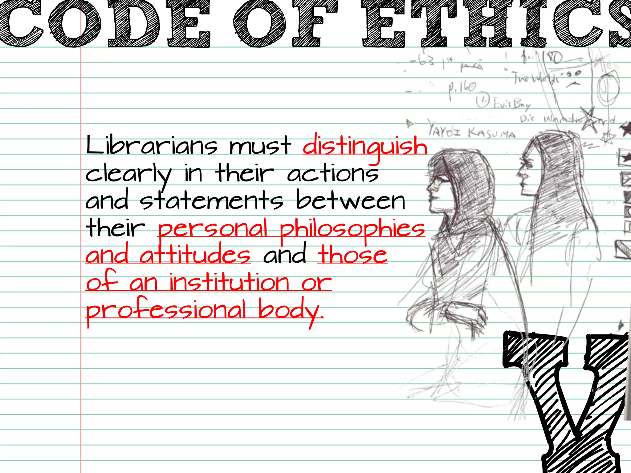 V 
Librarians must distinguishclearly in their actions and statements between their personal philosophies and attitudesand those of an institution or professional body. CODE OF ETHICS  