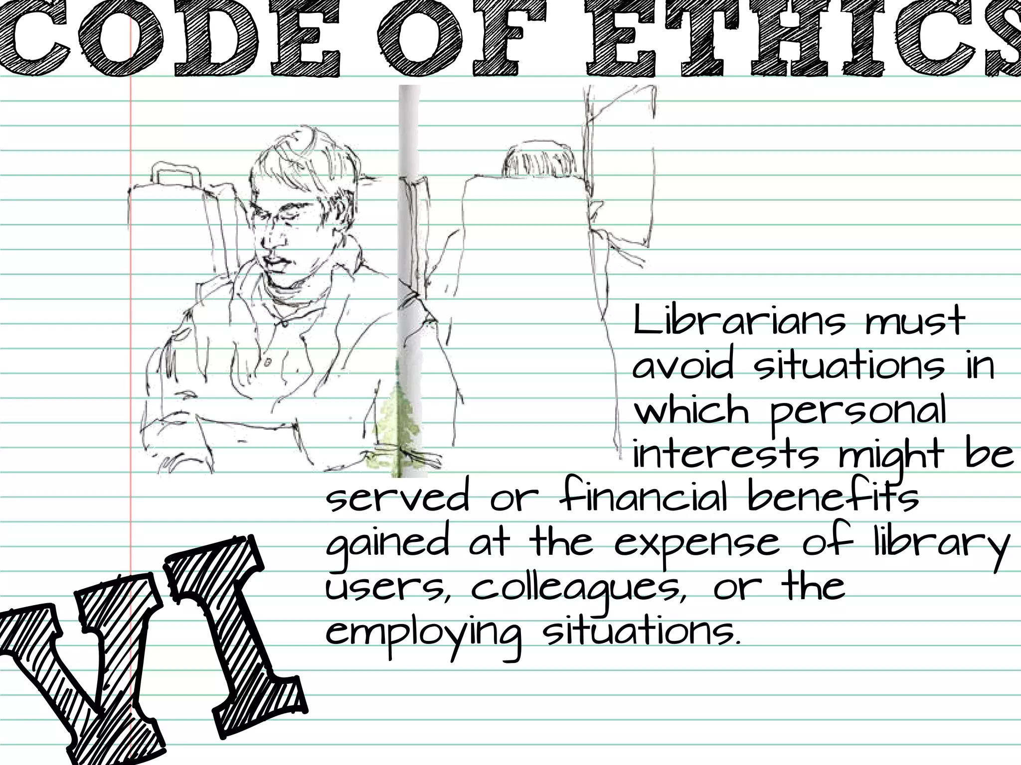 Librarians must avoid situations in which personal interests might be served or financial benefits gained at the expense of library users, colleagues, or the employing situations. 
CODE OF ETHICS  