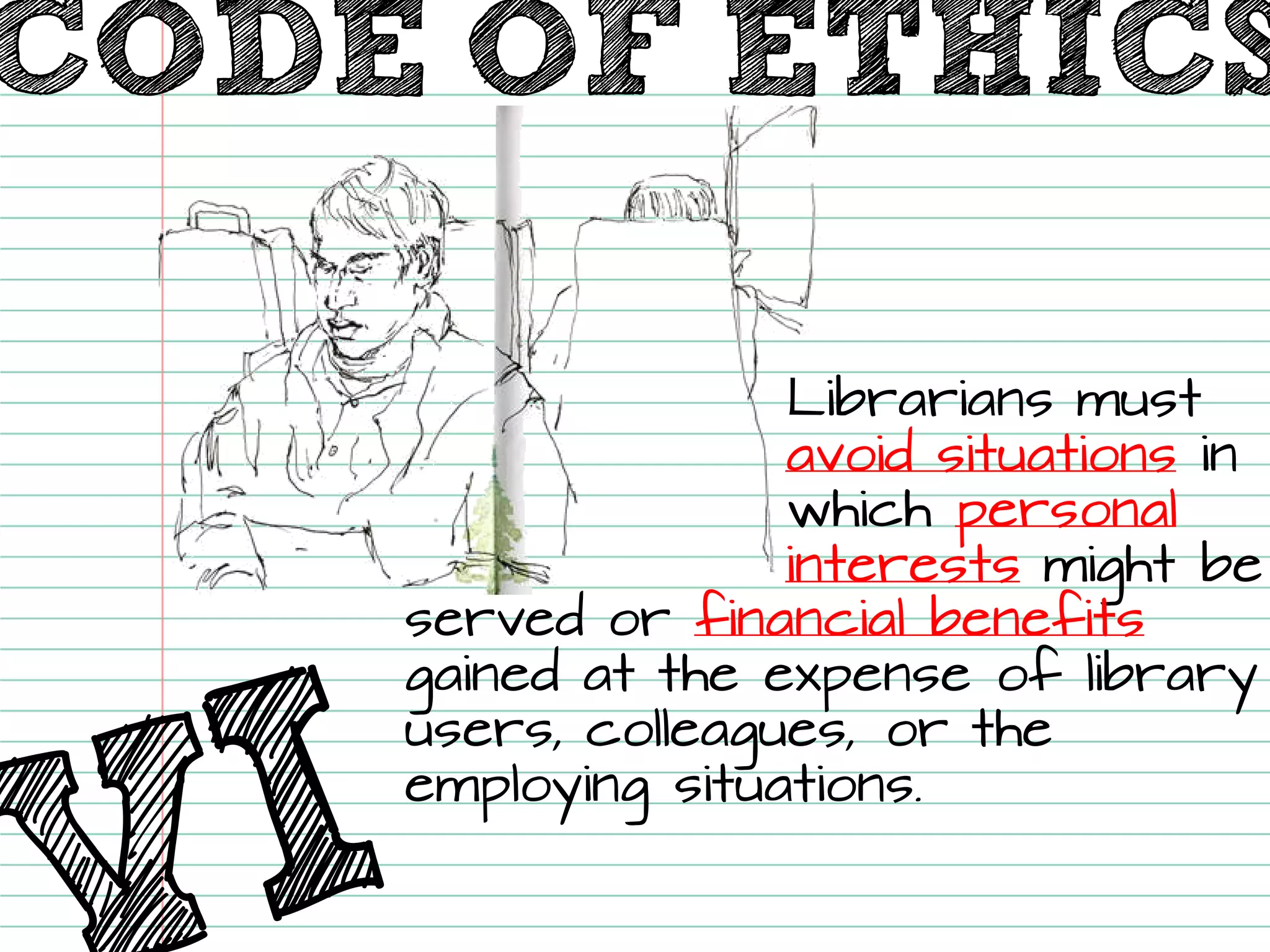 Librarians must avoid situationsin which personalinterestsmight be served or financial benefits gained at the expense of library users, colleagues, or the employing situations. 
CODE OF ETHICS  