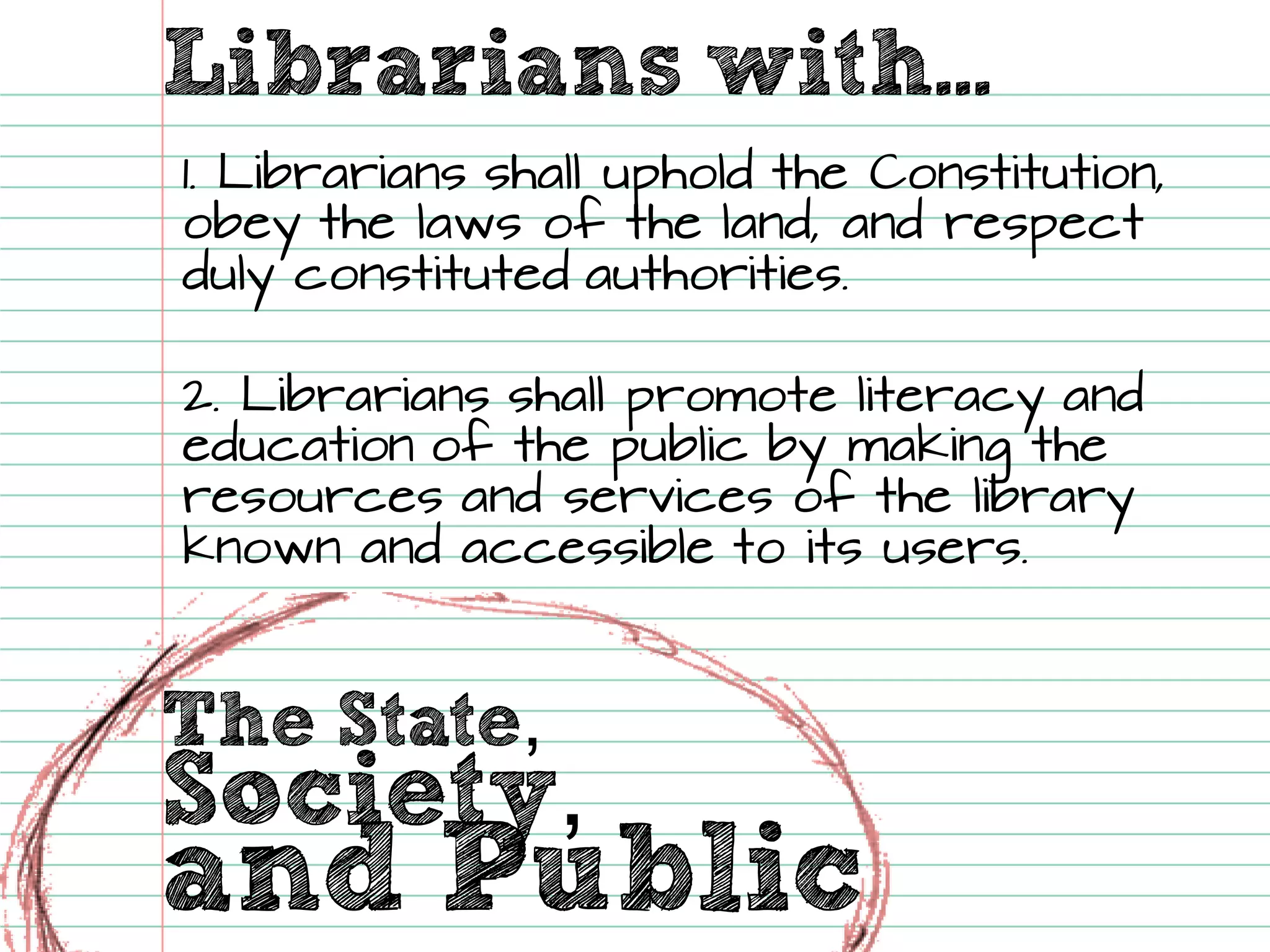 The State, Librarians with... Society, 
and Public 
1. Librarians shall uphold the Constitution, obey the laws of the land, and respect duly constituted authorities. 2. Librarians shall promote literacy and education of the public by making the resources and services of the library known and accessible to its users.  