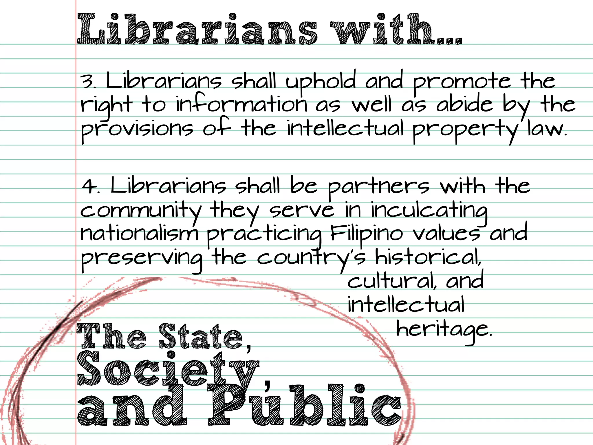 The State, 
Librarians with... Society, 
and Public 
3. Librarians shall uphold and promote the right to information as well as abide by the provisions of the intellectual property law. 
4. Librarians shall be partners with the community they serve in inculcating nationalism practicing Filipino values and preserving the country’s historical, cultural, and intellectual heritage.  