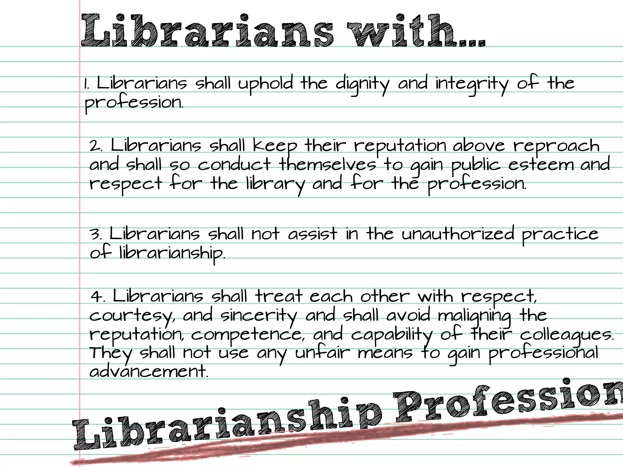 Librarians with... 1. Librarians shall uphold the dignity and integrity of the profession. 2. Librarians shall keep their reputation above reproach and shall so conduct themselves to gain public esteem and respect for the library and for the profession. 
3. Librarians shall not assist in the unauthorized practice of librarianship. 
4. Librarians shall treat each other with respect, courtesy, and sincerity and shall avoid maligning the reputation, competence, and capability of their colleagues. They shall not use any unfair means to gain professional advancement.  