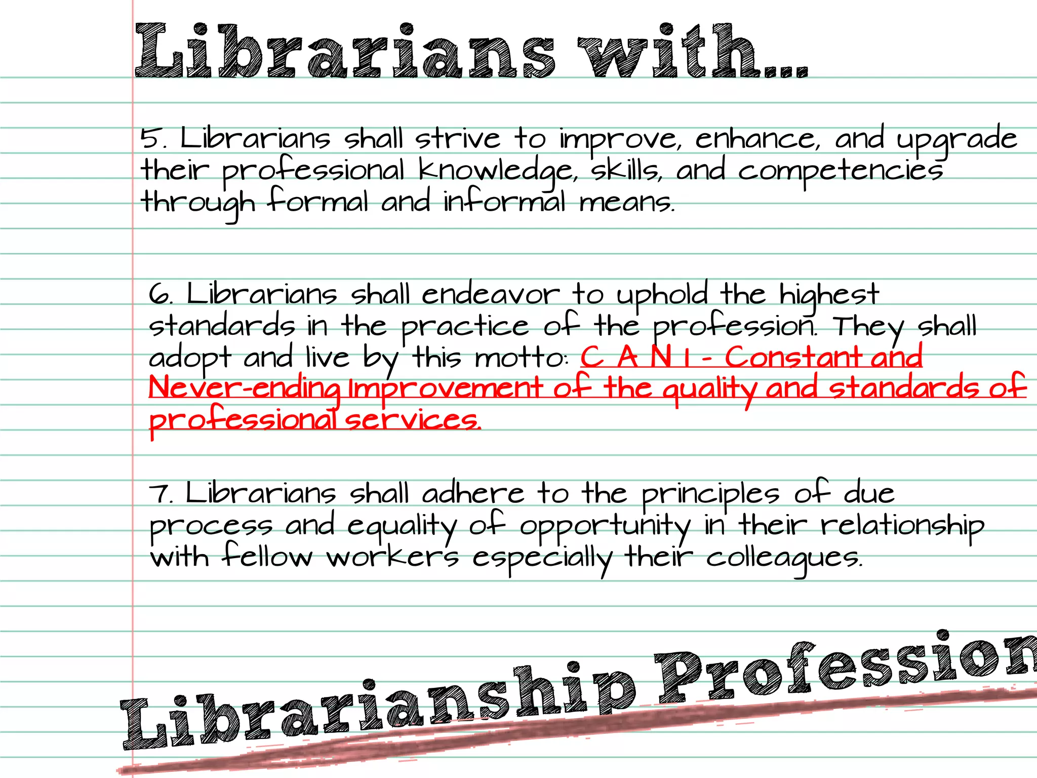 Librarians with... 
5. Librarians shall strive to improve, enhance, and upgrade their professional knowledge, skills, and competencies through formal and informal means. 
6. Librarians shall endeavorto uphold the highest standards in the practice of the profession. They shall adopt and live by this motto: C A N I -Constant and Never-ending Improvement of the quality and standards of professional services. 
7. Librarians shall adhere to the principles of due process and equality of opportunity in their relationship with fellow workers especially their colleagues.  