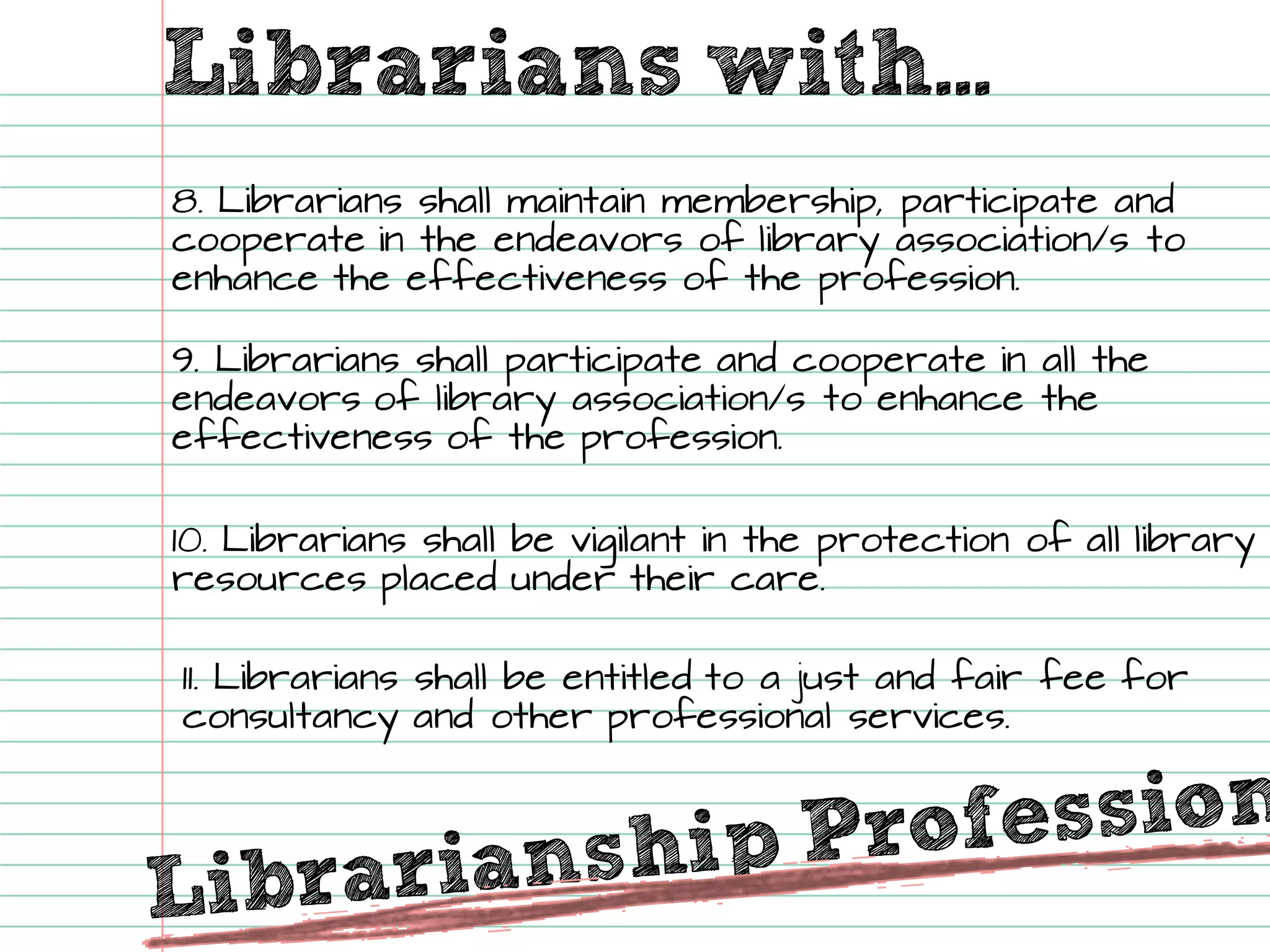 Librarians with... 
8. Librarians shall maintain membership, participate and cooperate in the endeavorsof library association/s to enhance the effectiveness of the profession. 
9. Librarians shall participate and cooperate in all the endeavorsof library association/s to enhance the effectiveness of the profession. 
10. Librarians shall be vigilant in the protection of all library resources placed under their care. 
11. Librarians shall be entitled to a just and fair fee for consultancy and other professional services.  