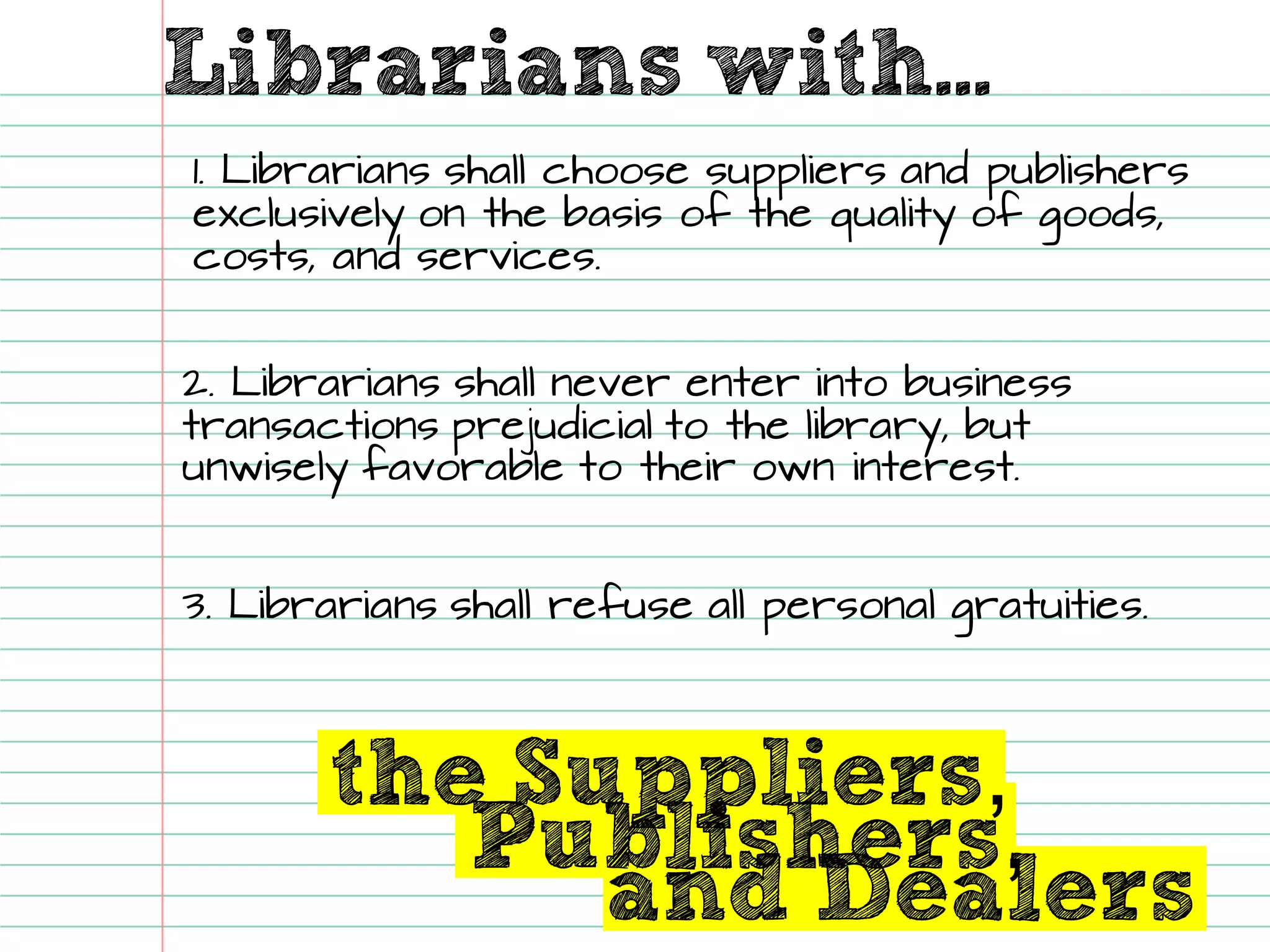 Librarians with... and Dealers 
the Suppliers, 
Publishers, 1. Librarians shall choose suppliers and publishers exclusively on the basis of the quality of goods, costs, and services. 
3. Librarians shall refuse all personal gratuities. 
2. Librarians shall never enter into business transactions prejudicial to the library, but unwisely favorableto their own interest.  