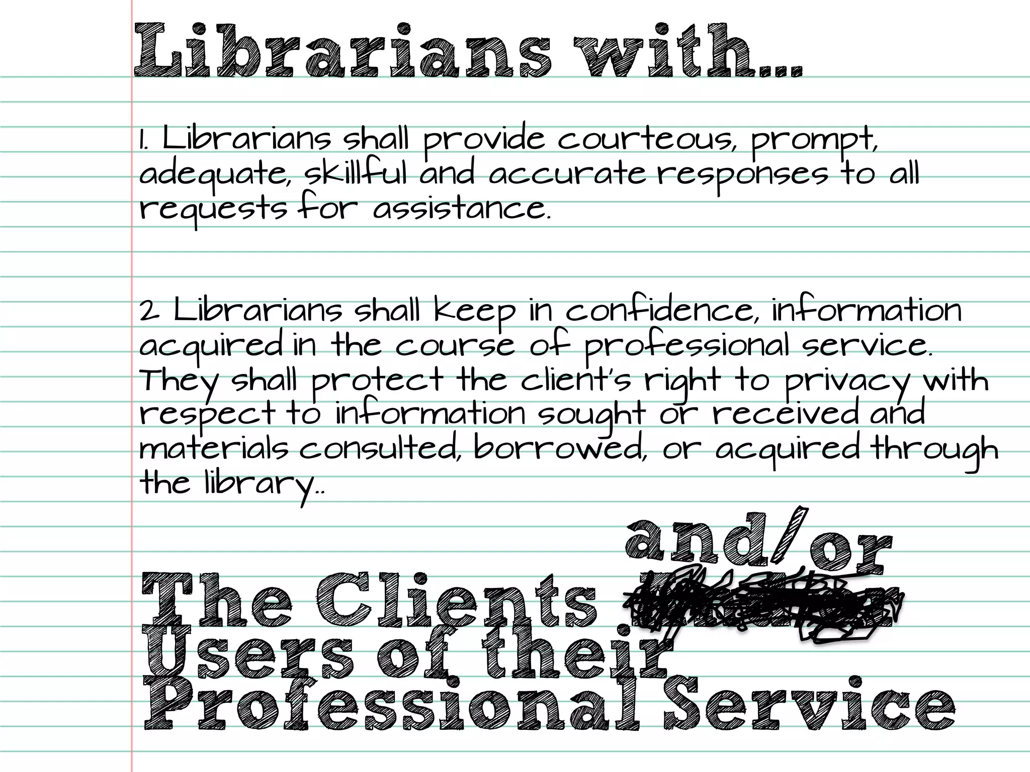 Librarians with... 
The Clients 
And/or 
Users of their 
Professional Service 
1. Librarians shall provide courteous, prompt, adequate, skillfuland accurate responses to all requests for assistance. 
2 Librarians shall keep in confidence, information acquired in the course of professional service. They shall protect the client’s right to privacy with respect to information sought or received and materials consulted, borrowed, or acquired through the library..  