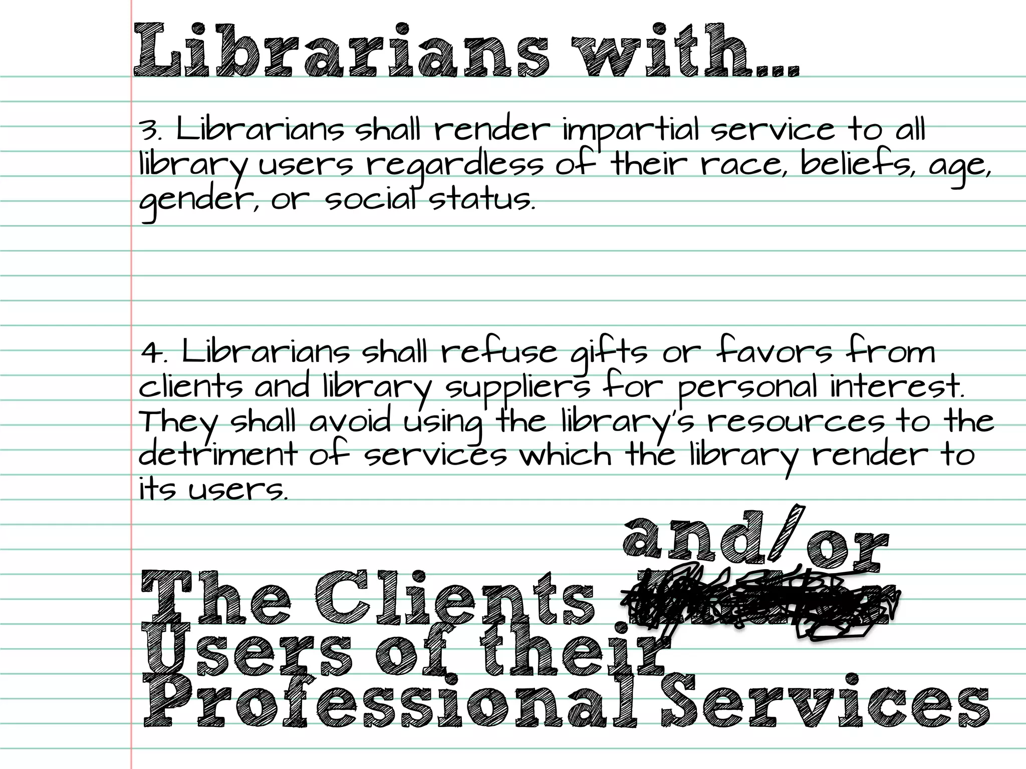 Librarians with... 
The Clients 
And/orUsers of their 
Professional Services 
3. Librarians shall render impartial service to all library users regardless of their race, beliefs, age, gender, or social status. 
4. Librarians shall refuse gifts or favorsfrom clients and library suppliers for personal interest. They shall avoid using the library’s resources to the detriment of services which the library render to its users.  