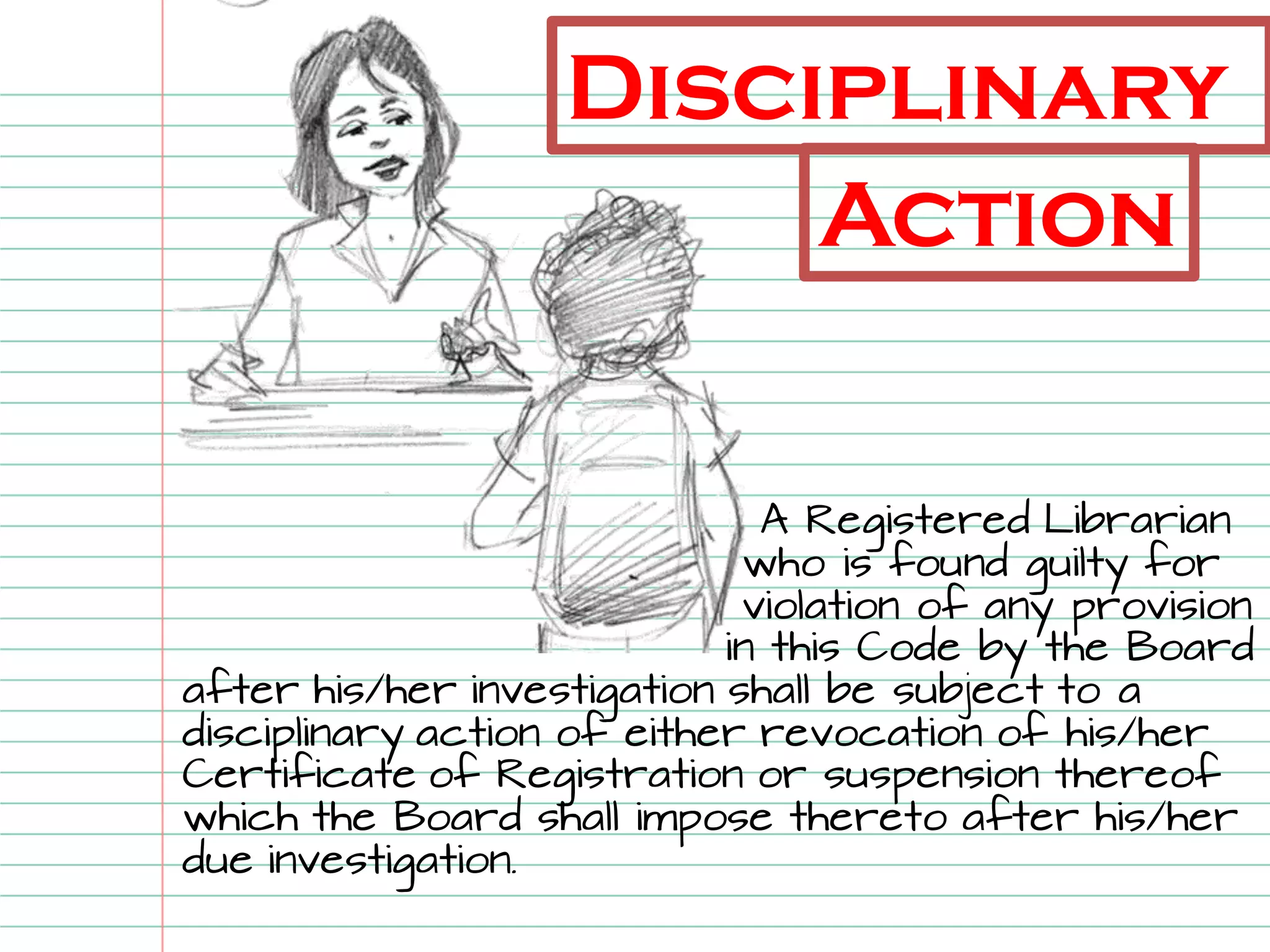 Disciplinary 
A Registered Librarian who is found guilty for violation of any provision in this Code by the Board after his/her investigation shall be subject to a disciplinary action of either revocation of his/her Certificate of Registration or suspension thereof which the Board shall impose thereto after his/her due investigation. 
Action  