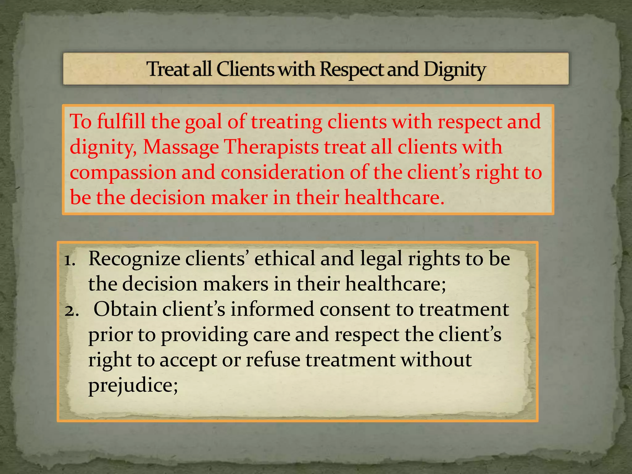 To fulfill the goal of treating clients with respect and
dignity, Massage Therapists treat all clients with
compassion and consideration of the client’s right to
be the decision maker in their healthcare.
1. Recognize clients’ ethical and legal rights to be
the decision makers in their healthcare;
2. Obtain client’s informed consent to treatment
prior to providing care and respect the client’s
right to accept or refuse treatment without
prejudice;
 