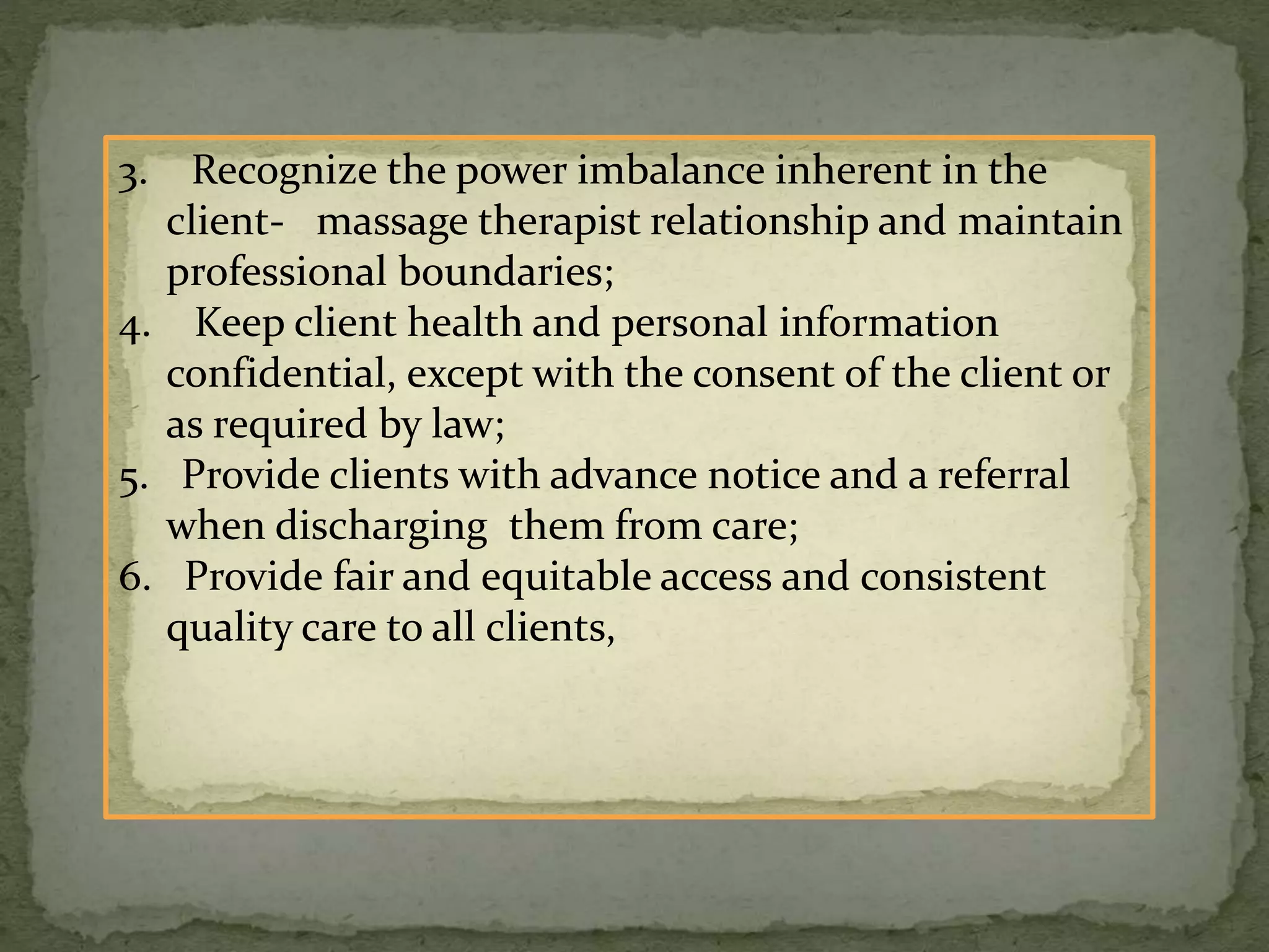 3. Recognize the power imbalance inherent in the
client- massage therapist relationship and maintain
professional boundaries;
4. Keep client health and personal information
confidential, except with the consent of the client or
as required by law;
5. Provide clients with advance notice and a referral
when discharging them from care;
6. Provide fair and equitable access and consistent
quality care to all clients,
 