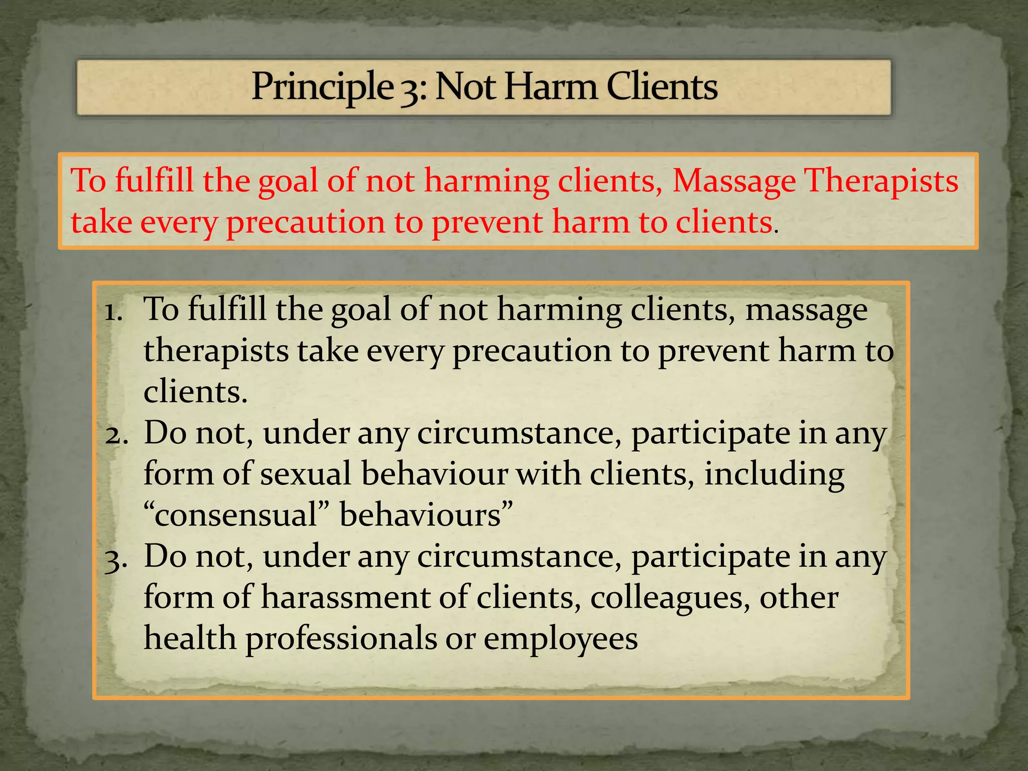 To fulfill the goal of not harming clients, Massage Therapists
take every precaution to prevent harm to clients.
1. To fulfill the goal of not harming clients, massage
therapists take every precaution to prevent harm to
clients.
2. Do not, under any circumstance, participate in any
form of sexual behaviour with clients, including
“consensual” behaviours”
3. Do not, under any circumstance, participate in any
form of harassment of clients, colleagues, other
health professionals or employees
 