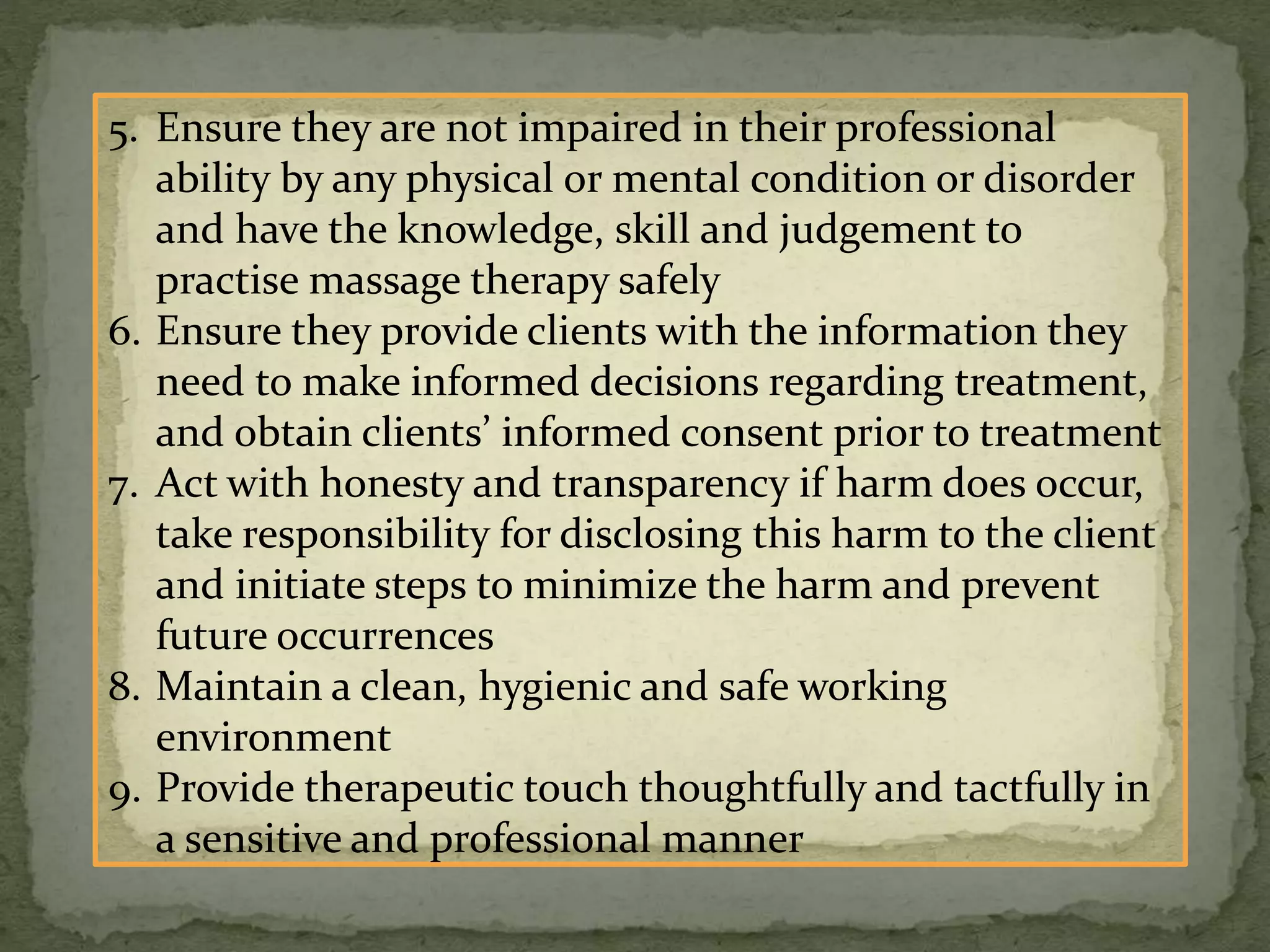 5. Ensure they are not impaired in their professional
ability by any physical or mental condition or disorder
and have the knowledge, skill and judgement to
practise massage therapy safely
6. Ensure they provide clients with the information they
need to make informed decisions regarding treatment,
and obtain clients’ informed consent prior to treatment
7. Act with honesty and transparency if harm does occur,
take responsibility for disclosing this harm to the client
and initiate steps to minimize the harm and prevent
future occurrences
8. Maintain a clean, hygienic and safe working
environment
9. Provide therapeutic touch thoughtfully and tactfully in
a sensitive and professional manner
 