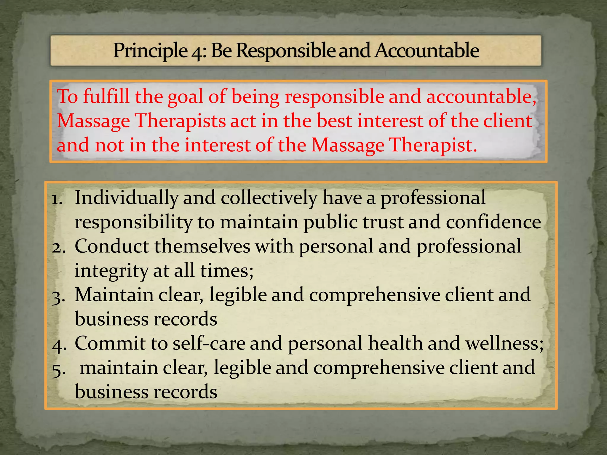 To fulfill the goal of being responsible and accountable,
Massage Therapists act in the best interest of the client
and not in the interest of the Massage Therapist.
1. Individually and collectively have a professional
responsibility to maintain public trust and confidence
2. Conduct themselves with personal and professional
integrity at all times;
3. Maintain clear, legible and comprehensive client and
business records
4. Commit to self-care and personal health and wellness;
5. maintain clear, legible and comprehensive client and
business records
 