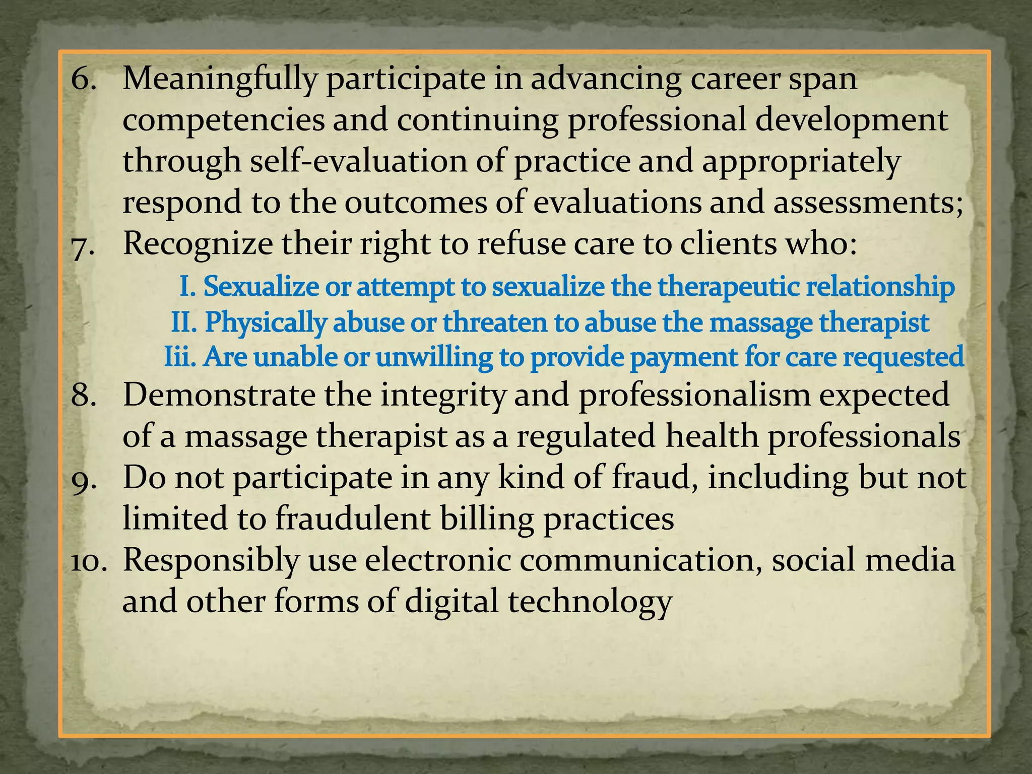 6. Meaningfully participate in advancing career span
competencies and continuing professional development
through self-evaluation of practice and appropriately
respond to the outcomes of evaluations and assessments;
7. Recognize their right to refuse care to clients who:
8. Demonstrate the integrity and professionalism expected
of a massage therapist as a regulated health professionals
9. Do not participate in any kind of fraud, including but not
limited to fraudulent billing practices
10. Responsibly use electronic communication, social media
and other forms of digital technology
 