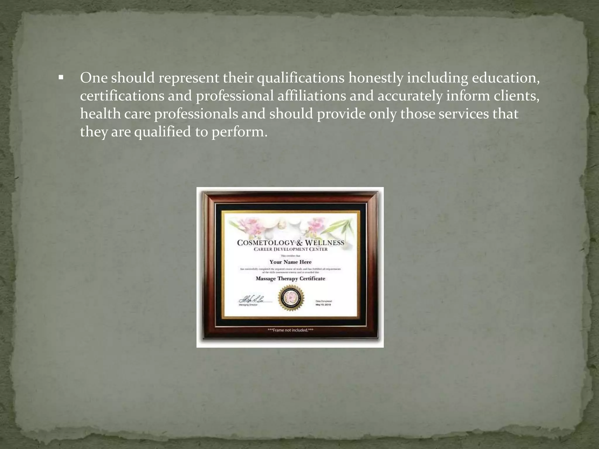  One should represent their qualifications honestly including education,
certifications and professional affiliations and accurately inform clients,
health care professionals and should provide only those services that
they are qualified to perform.
 