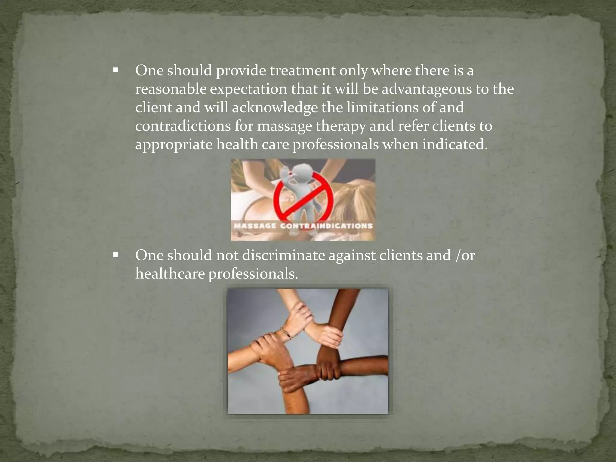  One should provide treatment only where there is a
reasonable expectation that it will be advantageous to the
client and will acknowledge the limitations of and
contradictions for massage therapy and refer clients to
appropriate health care professionals when indicated.
 One should not discriminate against clients and /or
healthcare professionals.
 