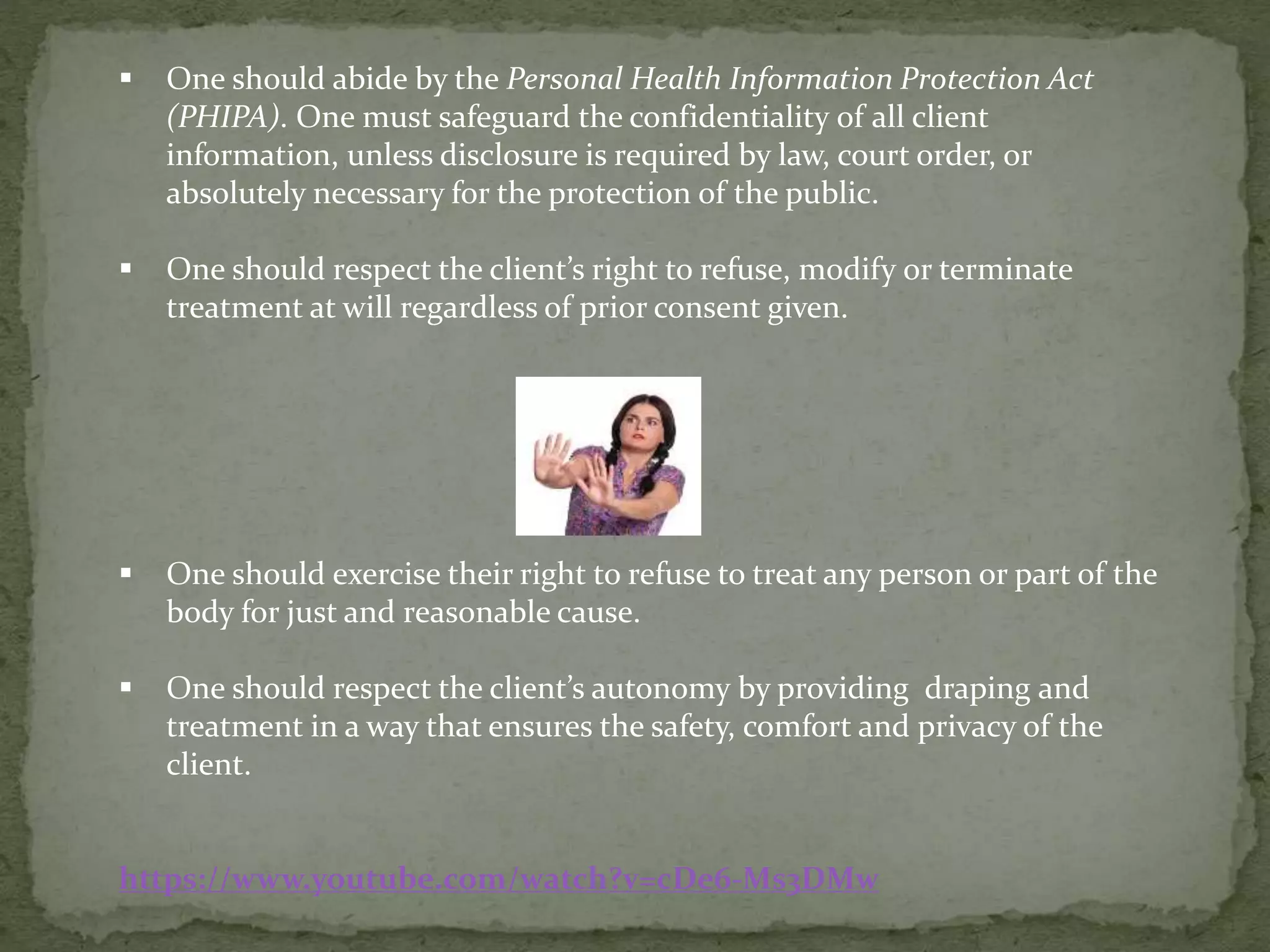  One should abide by the Personal Health Information Protection Act
(PHIPA). One must safeguard the confidentiality of all client
information, unless disclosure is required by law, court order, or
absolutely necessary for the protection of the public.
 One should respect the client’s right to refuse, modify or terminate
treatment at will regardless of prior consent given.
 One should exercise their right to refuse to treat any person or part of the
body for just and reasonable cause.
 One should respect the client’s autonomy by providing draping and
treatment in a way that ensures the safety, comfort and privacy of the
client.
https://www.youtube.com/watch?v=cDe6-Ms3DMw
 