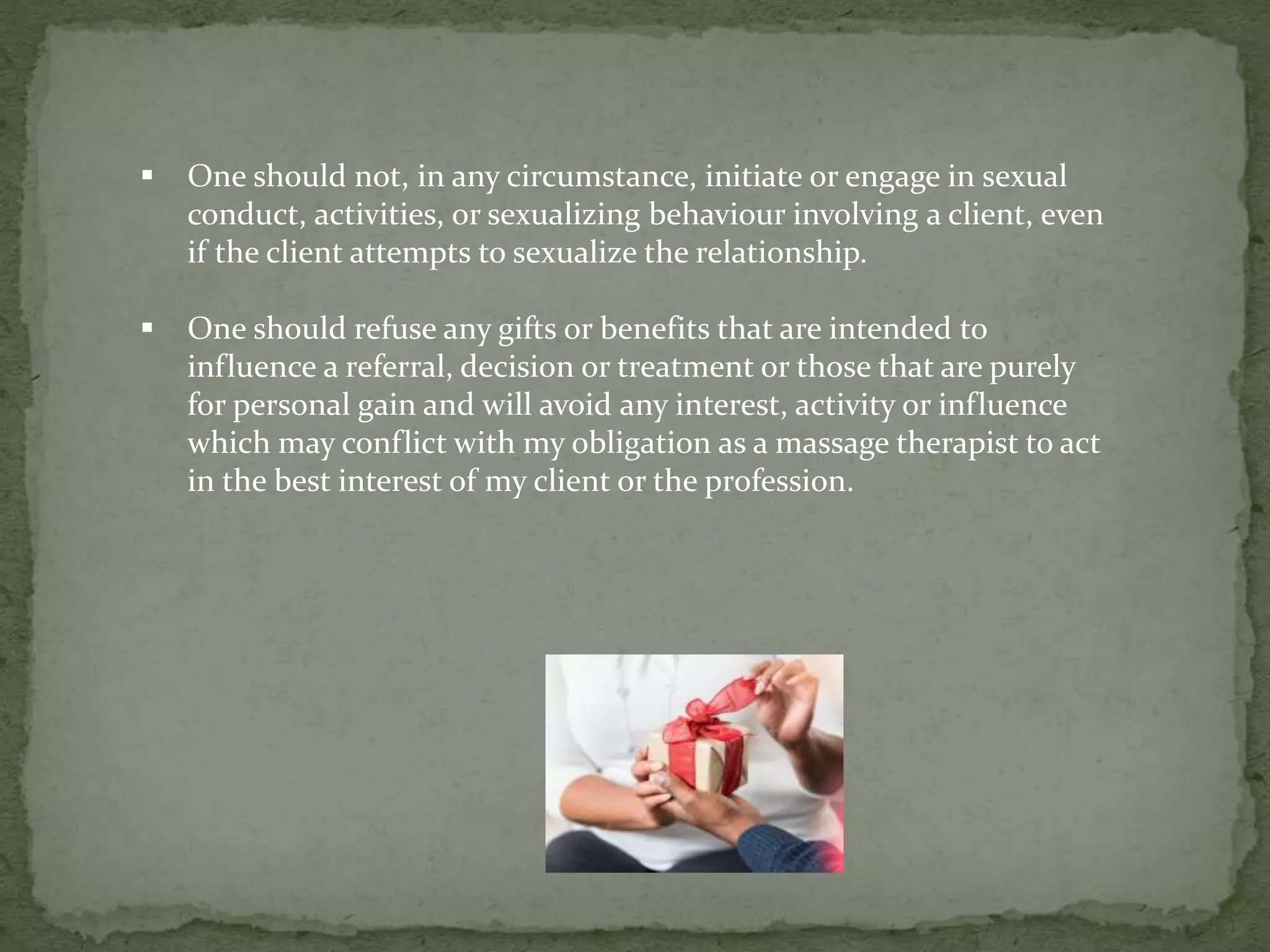  One should not, in any circumstance, initiate or engage in sexual
conduct, activities, or sexualizing behaviour involving a client, even
if the client attempts to sexualize the relationship.
 One should refuse any gifts or benefits that are intended to
influence a referral, decision or treatment or those that are purely
for personal gain and will avoid any interest, activity or influence
which may conflict with my obligation as a massage therapist to act
in the best interest of my client or the profession.
 