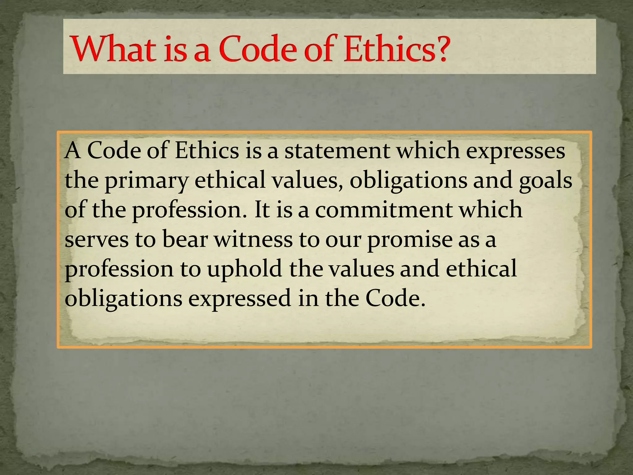 A Code of Ethics is a statement which expresses
the primary ethical values, obligations and goals
of the profession. It is a commitment which
serves to bear witness to our promise as a
profession to uphold the values and ethical
obligations expressed in the Code.
 