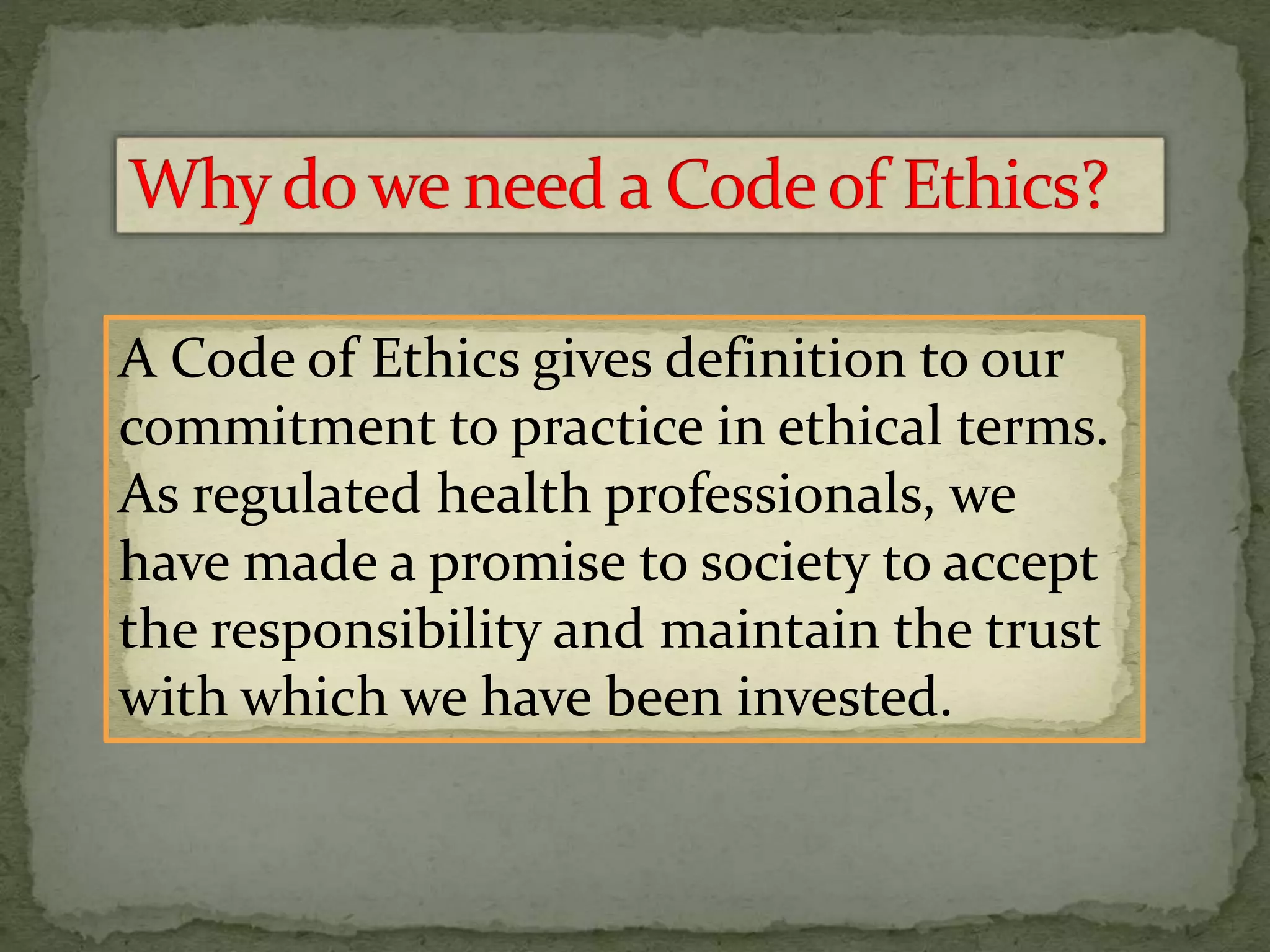 A Code of Ethics gives definition to our
commitment to practice in ethical terms.
As regulated health professionals, we
have made a promise to society to accept
the responsibility and maintain the trust
with which we have been invested.
 
