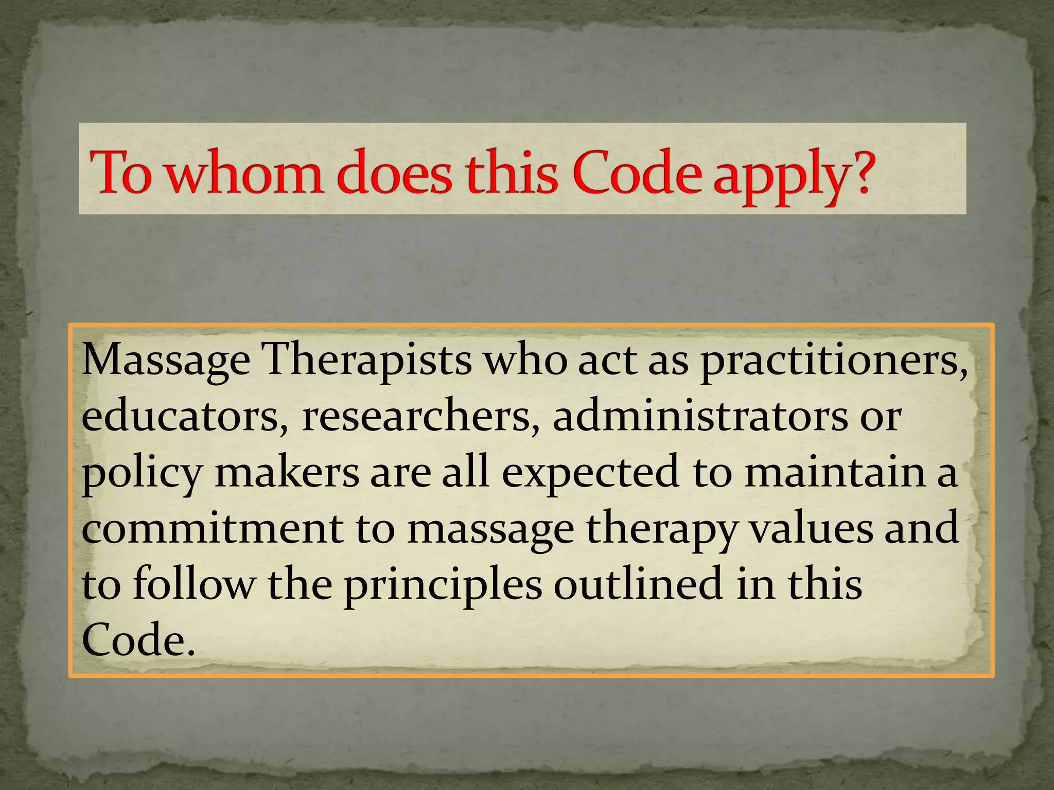 Massage Therapists who act as practitioners,
educators, researchers, administrators or
policy makers are all expected to maintain a
commitment to massage therapy values and
to follow the principles outlined in this
Code.
 